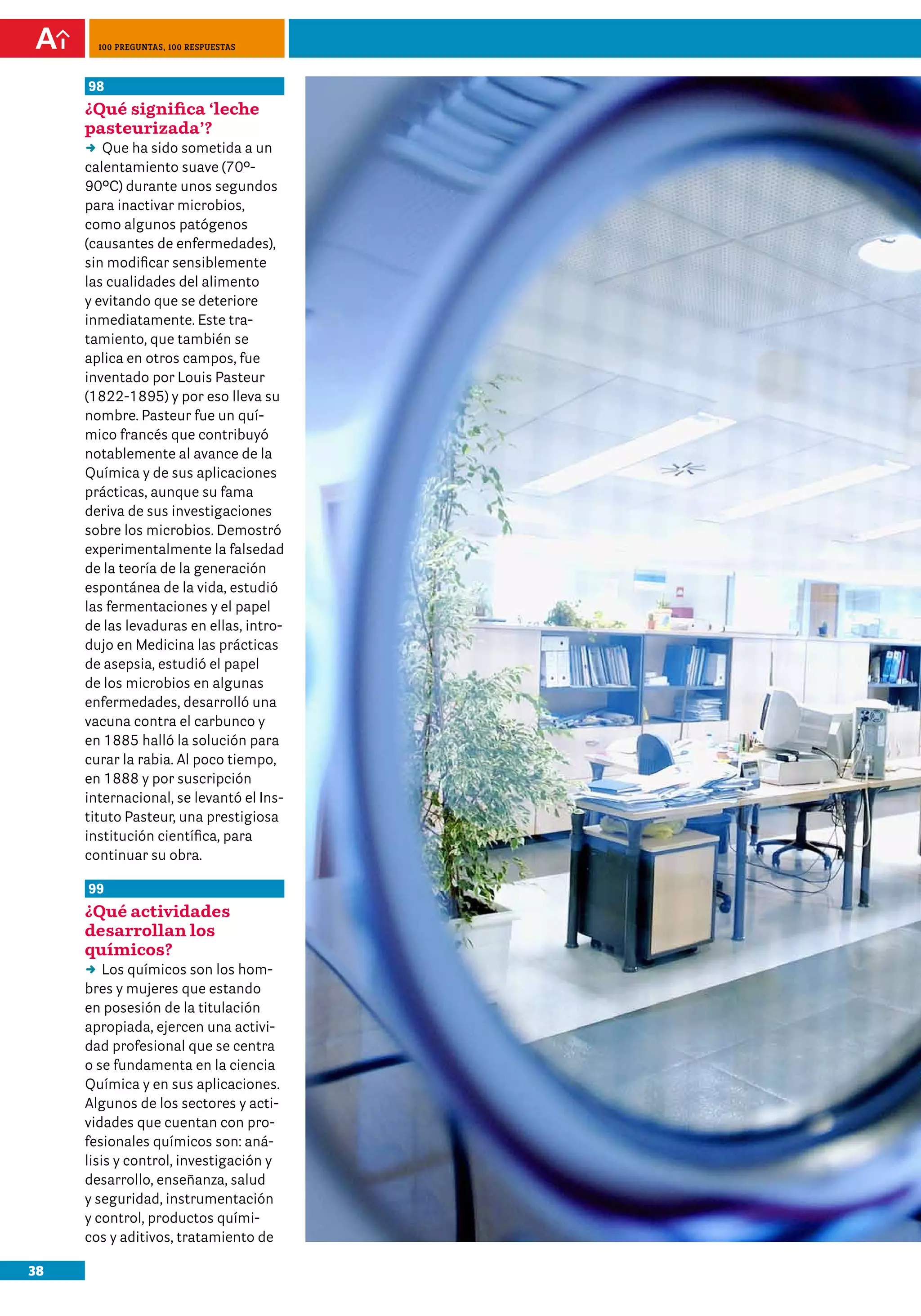 100 preguntas, 100 respuestas



     98
     ¿Qué significa ‘leche
     pasteurizada’?
     DD ha sido sometida a un
        Que
     calentamiento suave (70º-
     90ºC) durante unos segundos
     para inactivar microbios,
     como algunos patógenos
     (causantes de enfermedades),
     sin modificar sensiblemente
     las cualidades del alimento
     y evitando que se deteriore
     inmediatamente. Este tra-
     tamiento, que también se
     aplica en otros campos, fue
     inventado por Louis Pasteur
     (1822-1895) y por eso lleva su
     nombre. Pasteur fue un quí-
     mico francés que contribuyó
     notablemente al avance de la
     Química y de sus aplicaciones
     prácticas, aunque su fama
     deriva de sus investigaciones
     sobre los microbios. Demostró
     experimentalmente la falsedad
     de la teoría de la generación
     espontánea de la vida, estudió
     las fermentaciones y el papel
     de las levaduras en ellas, intro-
     dujo en Medicina las prácticas
     de asepsia, estudió el papel
     de los microbios en algunas
     enfermedades, desarrolló una
     vacuna contra el carbunco y
     en 1885 halló la solución para
     curar la rabia. Al poco tiempo,
     en 1888 y por suscripción
     internacional, se levantó el Ins-
     tituto Pasteur, una prestigiosa
     institución científica, para
     continuar su obra.

     99
     ¿Qué actividades
     desarrollan los
     químicos?
     DD químicos son los hom-
         Los
     bres y mujeres que estando
     en posesión de la titulación
     apropiada, ejercen una activi-
     dad profesional que se centra
     o se fundamenta en la ciencia
     Química y en sus aplicaciones.
     Algunos de los sectores y acti-
     vidades que cuentan con pro-
     fesionales químicos son: aná-
     lisis y control, investigación y
     desarrollo, enseñanza, salud
     y seguridad, instrumentación
     y control, productos quími-
     cos y aditivos, tratamiento de

38
 