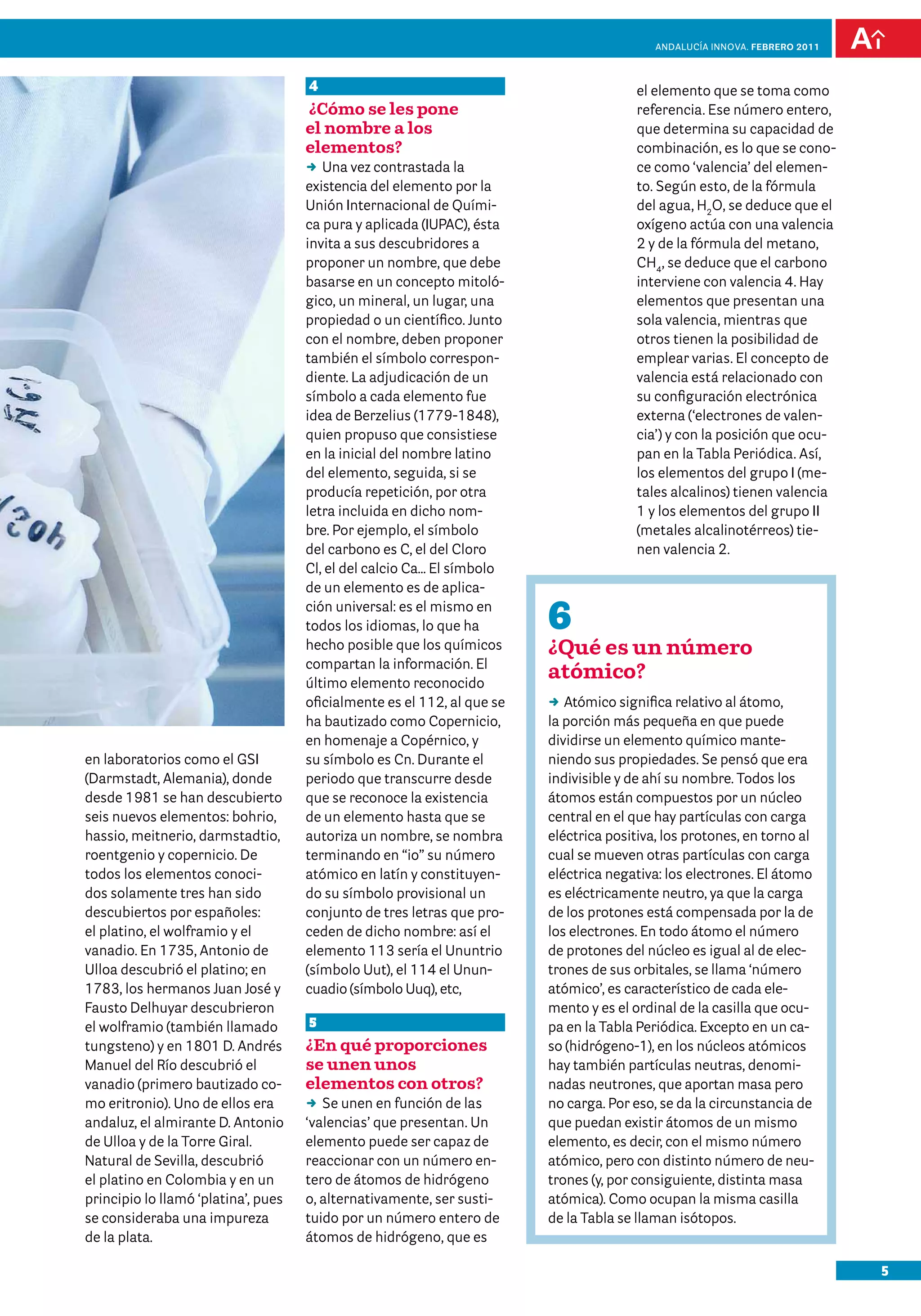 anDalUCÍa innOVa. FEBRERO 2011



                                     4                                                 el elemento que se toma como
                                     ¿Cómo se les pone                                 referencia. Ese número entero,
                                     el nombre a los                                   que determina su capacidad de
                                     elementos?                                        combinación, es lo que se cono-
                                     DD vez contrastada la
                                        Una                                            ce como ‘valencia’ del elemen-
                                     existencia del elemento por la                    to. Según esto, de la fórmula
                                     Unión Internacional de Quími-                     del agua, H2O, se deduce que el
                                     ca pura y aplicada (IUPAC), ésta                  oxígeno actúa con una valencia
                                     invita a sus descubridores a                      2 y de la fórmula del metano,
                                     proponer un nombre, que debe                      CH4, se deduce que el carbono
                                     basarse en un concepto mitoló-                    interviene con valencia 4. Hay
                                     gico, un mineral, un lugar, una                   elementos que presentan una
                                     propiedad o un científico. Junto                  sola valencia, mientras que
                                     con el nombre, deben proponer                     otros tienen la posibilidad de
                                     también el símbolo correspon-                     emplear varias. El concepto de
                                     diente. La adjudicación de un                     valencia está relacionado con
                                     símbolo a cada elemento fue                       su configuración electrónica
                                     idea de Berzelius (1779-1848),                    externa (‘electrones de valen-
                                     quien propuso que consistiese                     cia’) y con la posición que ocu-
                                     en la inicial del nombre latino                   pan en la Tabla Periódica. Así,
                                     del elemento, seguida, si se                      los elementos del grupo I (me-
                                     producía repetición, por otra                     tales alcalinos) tienen valencia
                                     letra incluida en dicho nom-                      1 y los elementos del grupo II
                                     bre. Por ejemplo, el símbolo                      (metales alcalinotérreos) tie-
                                     del carbono es C, el del Cloro                    nen valencia 2.
                                     Cl, el del calcio Ca… El símbolo
                                     de un elemento es de aplica-
                                     ción universal: es el mismo en
                                     todos los idiomas, lo que ha        6
                                     hecho posible que los químicos      ¿Qué es un número
                                     compartan la información. El
                                     último elemento reconocido
                                                                         atómico?
                                     oficialmente es el 112, al que se   DD Atómico significa relativo al átomo,
                                     ha bautizado como Copernicio,       la porción más pequeña en que puede
                                     en homenaje a Copérnico, y          dividirse un elemento químico mante-
en laboratorios como el GSI          su símbolo es Cn. Durante el        niendo sus propiedades. Se pensó que era
(Darmstadt, Alemania), donde         periodo que transcurre desde        indivisible y de ahí su nombre. Todos los
desde 1981 se han descubierto        que se reconoce la existencia       átomos están compuestos por un núcleo
seis nuevos elementos: bohrio,       de un elemento hasta que se         central en el que hay partículas con carga
hassio, meitnerio, darmstadtio,      autoriza un nombre, se nombra       eléctrica positiva, los protones, en torno al
roentgenio y copernicio. De          terminando en “io” su número        cual se mueven otras partículas con carga
todos los elementos conoci-          atómico en latín y constituyen-     eléctrica negativa: los electrones. El átomo
dos solamente tres han sido          do su símbolo provisional un        es eléctricamente neutro, ya que la carga
descubiertos por españoles:          conjunto de tres letras que pro-    de los protones está compensada por la de
el platino, el wolframio y el        ceden de dicho nombre: así el       los electrones. En todo átomo el número
vanadio. En 1735, Antonio de         elemento 113 sería el Ununtrio      de protones del núcleo es igual al de elec-
Ulloa descubrió el platino; en       (símbolo Uut), el 114 el Unun-      trones de sus orbitales, se llama ‘número
1783, los hermanos Juan José y       cuadio (símbolo Uuq), etc,          atómico’, es característico de cada ele-
Fausto Delhuyar descubrieron                                             mento y es el ordinal de la casilla que ocu-
el wolframio (también llamado        5                                   pa en la Tabla Periódica. Excepto en un ca-
tungsteno) y en 1801 D. Andrés       ¿En qué proporciones                so (hidrógeno-1), en los núcleos atómicos
Manuel del Río descubrió el          se unen unos                        hay también partículas neutras, denomi-
vanadio (primero bautizado co-       elementos con otros?                nadas neutrones, que aportan masa pero
mo eritronio). Uno de ellos era      DD unen en función de las
                                        Se                               no carga. Por eso, se da la circunstancia de
andaluz, el almirante D. Antonio     ‘valencias’ que presentan. Un       que puedan existir átomos de un mismo
de Ulloa y de la Torre Giral.        elemento puede ser capaz de         elemento, es decir, con el mismo número
Natural de Sevilla, descubrió        reaccionar con un número en-        atómico, pero con distinto número de neu-
el platino en Colombia y en un       tero de átomos de hidrógeno         trones (y, por consiguiente, distinta masa
principio lo llamó ‘platina’, pues   o, alternativamente, ser susti-     atómica). Como ocupan la misma casilla
se consideraba una impureza          tuido por un número entero de       de la Tabla se llaman isótopos.
de la plata.                         átomos de hidrógeno, que es

                                                                                                                            5
 