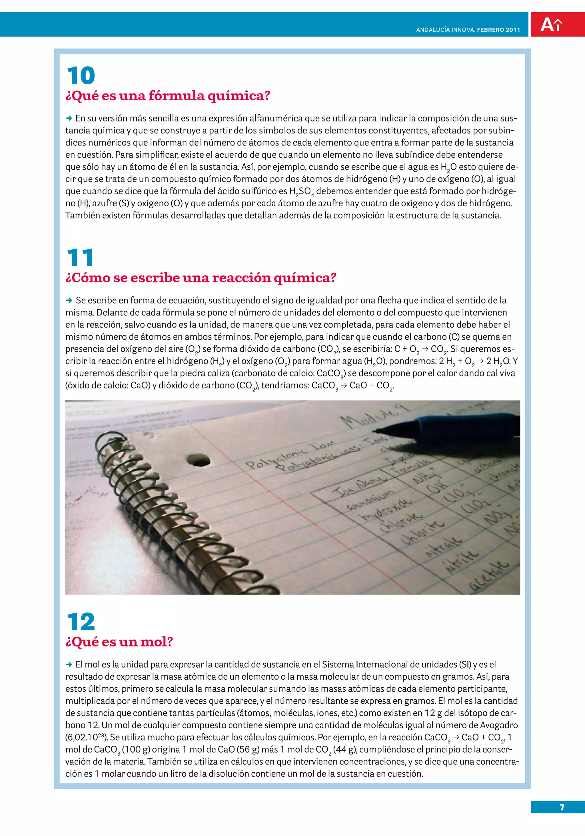 anDalUCÍa innOVa. FEBRERO 2011




10
¿Qué es una fórmula química?
DD su versión más sencilla es una expresión alfanumérica que se utiliza para indicar la composición de una sus-
   En
tancia química y que se construye a partir de los símbolos de sus elementos constituyentes, afectados por subín-
dices numéricos que informan del número de átomos de cada elemento que entra a formar parte de la sustancia
en cuestión. Para simplificar, existe el acuerdo de que cuando un elemento no lleva subíndice debe entenderse
que sólo hay un átomo de él en la sustancia. Así, por ejemplo, cuando se escribe que el agua es H2O esto quiere de-
cir que se trata de un compuesto químico formado por dos átomos de hidrógeno (H) y uno de oxígeno (O), al igual
que cuando se dice que la fórmula del ácido sulfúrico es H2SO4 debemos entender que está formado por hidróge-
no (H), azufre (S) y oxígeno (O) y que además por cada átomo de azufre hay cuatro de oxígeno y dos de hidrógeno.
También existen fórmulas desarrolladas que detallan además de la composición la estructura de la sustancia.




11
¿Cómo se escribe una reacción química?
DD escribe en forma de ecuación, sustituyendo el signo de igualdad por una flecha que indica el sentido de la
   Se
misma. Delante de cada fórmula se pone el número de unidades del elemento o del compuesto que intervienen
en la reacción, salvo cuando es la unidad, de manera que una vez completada, para cada elemento debe haber el
mismo número de átomos en ambos términos. Por ejemplo, para indicar que cuando el carbono (C) se quema en
presencia del oxígeno del aire (O2) se forma dióxido de carbono (CO2), se escribiría: C + O2 p CO2. Si queremos es-
cribir la reacción entre el hidrógeno (H2) y el oxígeno (O2) para formar agua (H2O), pondremos: 2 H2 + O2 p 2 H2O. Y
si queremos describir que la piedra caliza (carbonato de calcio: CaCO3) se descompone por el calor dando cal viva
(óxido de calcio: CaO) y dióxido de carbono (CO2), tendríamos: CaCO3 p CaO + CO2.




12
¿Qué es un mol?
DD mol es la unidad para expresar la cantidad de sustancia en el Sistema Internacional de unidades (SI) y es el
   El
resultado de expresar la masa atómica de un elemento o la masa molecular de un compuesto en gramos. Así, para
estos últimos, primero se calcula la masa molecular sumando las masas atómicas de cada elemento participante,
multiplicada por el número de veces que aparece, y el número resultante se expresa en gramos. El mol es la cantidad
de sustancia que contiene tantas partículas (átomos, moléculas, iones, etc.) como existen en 12 g del isótopo de car-
bono 12. Un mol de cualquier compuesto contiene siempre una cantidad de moléculas igual al número de Avogadro
(6,02.1023). Se utiliza mucho para efectuar los cálculos químicos. Por ejemplo, en la reacción CaCO3 p CaO + CO2, 1
mol de CaCO3 (100 g) origina 1 mol de CaO (56 g) más 1 mol de CO2 (44 g), cumpliéndose el principio de la conser-
vación de la materia. También se utiliza en cálculos en que intervienen concentraciones, y se dice que una concentra-
ción es 1 molar cuando un litro de la disolución contiene un mol de la sustancia en cuestión.


                                                                                                                           7
 