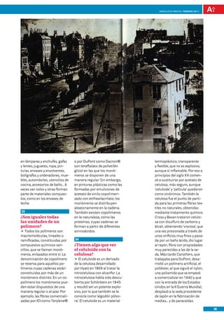 Andalucía InNOVA. FEBRERO 2011




en lámparas y enchufes, gafas      o por DuPont como Dacron®          termoplástico, transparente
y lentes, juguetes, ropa, pin-     son tereftalato de polietilén      y flexible, que no es explosivo,
turas, envases y envolventes,      glicol en las que los monó-        aunque sí inflamable. Por eso a
bolígrafos y ordenadores, mue-     meros se disponen de una           principios del siglo XX comen-
bles, automóviles, utensilios de   manera regular. Sin embargo,       zó a sustituirse por acetato de
cocina, accesorios de baño… A      en pinturas plásticas como las     celulosa, más seguro, aunque
veces van solos y otras forman     formadas por emulsiones de         ‘celuloide’ y ‘película’ quedaron
parte de materiales compues-       acetato de vinilo copolimeri-      como sinónimos. También la
tos, como en los envases de        zado con etilhexilacrilato, los    celulosa fue el punto de parti-
leche.                             monómeros se distribuyen           da para las primeras fibras tex-
                                   aleatoriamente en la cadena.       tiles no naturales, obtenidas
33                                 También existen copolímeros        mediante tratamiento químico.
¿Son iguales todas                 en la naturaleza, como las         Cross y Bevan trataron celulo-
las unidades de un                 proteínas, cuyas cadenas se        sa con disulfuro de carbono y
polímero?                          forman a partir de diferentes      álcali, obteniendo ‘viscosa’, que
DD Todos los polímeros son         aminoácidos.                       una vez presionada a través de
macromoléculas, lineales o                                            unos orificios muy finos y pasa-
ramificadas, constituidas por      34                                 da por un baño ácido, dio lugar
compuestos químicos sen-           ¿Tienen algo que ver               al rayón, fibra con propiedades
cillos, que se llaman monó-        el celuloide con la                muy parecidas a las de la se-
meros, enlazados entre sí. La      celulosa?                          da. Más tarde Carothers, que
denominación de copolímero         DD celuloide es un derivado
                                      El                              trabajaba para DuPont, desa-
se reserva para aquellos po-       de la celulosa desarrollado        rrolló un polímero artificial, el
límeros cuyas cadenas están        por Hyatt en 1869 al tratar la     poliéster, al que siguió el nylon,
constituidas por más de un         nitrocelulosa con alcanfor. La     una poliamida que se empezó
monómero distinto. En un co-       nitrocelulosa había sido descu-    a comercializar en 1940 y que
polímero los monómeros pue-        bierta por Schönbein en 1845       con la entrada de los Estados
den estar dispuestos de una        y resultó ser un potente explo-    Unidos en la II Guerra Mundial,
manera regular o al azar. Por      sivo, por lo que también se la     desplazó a la seda procedente
ejemplo, las fibras comerciali-    conocía como ‘algodón pólvo-       de Japón en la fabricación de
zadas por ICI como Terylene®       ra’. El celuloide es un material   medias… y de paracaídas.

                                                                                                           15
 