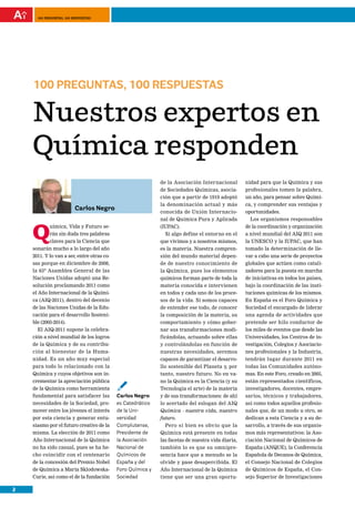 100 preguntas, 100 respuestas




    100 PREGUNTAS, 100 RESPUESTAS

    Nuestros expertos en
    Química responden
                                                             de la Asociación Internacional        nidad para que la Química y sus
                                                             de Sociedades Químicas, asocia-       profesionales tomen la palabra,
                                                             ción que a partir de 1919 adoptó      un año, para pensar sobre Quími-
                                                             la denominación actual y más          ca, y comprender sus ventajas y
                          Carlos Negro
                                                             conocida de Unión Internacio-         oportunidades.
                                                             nal de Química Pura y Aplicada          Los organismos responsables


    Q
            uímica, Vida y Futuro se-                        (IUPAC).                              de la coordinación y organización
            rán sin duda tres palabras                         Si algo define el entorno en el     a nivel mundial del AIQ 2011 son
            claves para la Ciencia que                       que vivimos y a nosotros mismos,      la UNESCO y la IUPAC, que han
    sonarán mucho a lo largo del año                         es la materia. Nuestra compren-       tomado la determinación de lle-
    2011. Y lo van a ser, entre otras co-                    sión del mundo material depen-        var a cabo una serie de proyectos
    sas porque en diciembre de 2008,                         de de nuestro conocimiento de         globales que actúen como catali-
    la 63ª Asamblea General de las                           la Química, pues los elementos        zadores para la puesta en marcha
    Naciones Unidas adoptó una Re-                           químicos forman parte de toda la      de iniciativas en todos los países,
    solución proclamando 2011 como                           materia conocida e intervienen        bajo la coordinación de las insti-
    el Año Internacional de la Quími-                        en todos y cada uno de los proce-     tuciones químicas de los mismos.
    ca (AIQ-2011), dentro del decenio                        sos de la vida. Si somos capaces      En España es el Foro Química y
    de las Naciones Unidas de la Edu-                        de entender ese todo, de conocer      Sociedad el encargado de liderar
    cación para el desarrollo Sosteni-                       la composición de la materia, su      una agenda de actividades que
    ble (2005-2014).                                         comportamiento y cómo gober-          pretende ser hilo conductor de
      El AIQ-2011 supone la celebra-                         nar sus transformaciones modi-        los miles de eventos que desde las
    ción a nivel mundial de los logros                       ficándolas, actuando sobre ellas      Universidades, los Centros de in-
    de la Química y de su contribu-                          y controlándolas en función de        vestigación, Colegios y Asociacio-
    ción al bienestar de la Huma-                            nuestras necesidades, seremos         nes profesionales y la Industria,
    nidad. Es un año muy especial                            capaces de garantizar el desarro-     tendrán lugar durante 2011 en
    para todo lo relacionado con la                          llo sostenible del Planeta y, por     todas las Comunidades autóno-
    Química y cuyos objetivos son in-                        tanto, nuestro futuro. No en va-      mas. En este Foro, creado en 2005,

                                            ¡
    crementar la apreciación pública                         no la Química es la Ciencia (y su     están representados científicos,
    de la Química como herramienta                           Tecnología el arte) de la materia     investigadores, docentes, empre-
    fundamental para satisfacer las         Carlos Negro     y de sus transformaciones: de ahí     sarios, técnicos y trabajadores,
    necesidades de la Sociedad, pro-        es Catedrático   lo acertado del eslogan del AIQ       así como todos aquellos profesio-
    mover entre los jóvenes el interés      de la Uni-       Química - nuestra vida, nuestro       nales que, de un modo u otro, se
    por esta ciencia y generar entu-        versidad         futuro.                               dedican a esta Ciencia y a su de-
    siasmo por el futuro creativo de la     Complutense,       Pero si bien es obvio que la        sarrollo, a través de sus organis-
    misma. La elección de 2011 como         Presidente de    Química está presente en todas        mos más representativos: la Aso-
    Año Internacional de la Química         la Asociación    las facetas de nuestra vida diaria,   ciación Nacional de Químicos de
    no ha sido casual, pues se ha he-       Nacional de      también lo es que su omnipre-         España (ANQUE), la Conferencia
    cho coincidir con el centenario         Químicos de      sencia hace que a menudo se la        Española de Decanos de Química,
    de la concesión del Premio Nobel        España y del     olvide y pase desapercibida. El       el Consejo Nacional de Colegios
    de Química a María Sklodowska-          Foro Química y   Año Internacional de la Química       de Químicos de España, el Con-
    Curie, así como el de la fundación      Sociedad         tiene que ser una gran oportu-        sejo Superior de Investigaciones

2
 