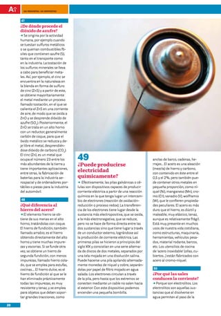 100 preguntas, 100 respuestas



     47
     ¿De dónde procede el
     dióxido de azufre?
     DD origina por la actividad
        Se
     humana, por ejemplo cuando
     se tuestan sulfuros metálicos
     o se queman combustibles fó-
     siles que contienen azufre (S),
     tanto en el transporte como
     en la industria. La tostación de
     los sulfuros minerales se lleva
     a cabo para beneficiar meta-
     les. Así, por ejemplo, el cinc se
     encuentra en la naturaleza en
     la blenda en forma de sulfuro
     de cinc (ZnS) y a partir de este,
     se obtiene mayoritariamente
     el metal mediante un proceso
     llamado tostación, en el que se
     calienta el ZnS en una corriente
     de aire, de modo que se oxida a
     ZnO y se desprende dióxido de
     azufre (SO2). Posteriormente, el
     ZnO se trata en un alto horno
     con un reductor, generalmente
     carbón de coque, para que el
     óxido metálico se reduzca y de-
     je libre el metal, desprendién-
     dose dióxido de carbono (CO2).
     El cinc (Zn), es un metal que
     ocupa el número 23 entre los         49                                             anclas de barco, cadenas, he-
     más abundantes de la tierra y        ¿Puede producirse                              rrajes… El acero es una aleación
     tiene importantes aplicaciones,                                                     (mezcla) de hierro y carbono,
     entre otras, la fabricación de
                                          electricidad                                   con contenido en éste entre el
     baterías para la industria ae-       químicamente?                                  0,5 y el 2%, pero también pue-
     rospacial y de ordenadores por-      DD Efectivamente, las pilas galvánicas o cé-   de contener otros metales en
     tátiles o piezas para la industria   lulas son dispositivos capaces de producir     pequeña proporción, como ní-
     del automóvil.                       corriente eléctrica a partir de una reacción   quel (Ni), manganeso (Mn), cro-
                                          química en la que tenga lugar un intercam-     mo (Cr), vanadio (V), wolframio
     48                                   bio de electrones (reacción de oxidación-      (W), que le confieren propieda-
     ¿Qué diferencia al                   reducción o proceso redox). La transferen-     des peculiares. El acero es más
     hierro del acero?                    cia de los electrones tiene lugar desde la     duro que el hierro, es dúctil y
     DDelemento hierro se ob-
        El                                sustancia más electropositiva, que se oxida,   maleable, muy elástico, tenaz,
     tiene de sus menas en el alto        a la más electronegativa, que se reduce,       aunque es relativamente frágil.
     horno, tratándolas con coque.        pero no se hace de forma directa entre las     Está muy presente en muchos
     El hierro de fundición, también      dos sustancias sino que tiene lugar a través   usos de nuestra vida cotidiana,
     llamado arrabio, es el hierro        de un conductor externo, lográndose así        como estructuras, maquinaria,
     obtenido directamente del alto       la producción de corriente eléctrica. Las      herramientas, vehículos pesa-
     horno y tiene muchas impure-         primeras pilas se hicieron a principios del    dos, material rodante, barcos,
     zas y escorias. Si se funde otra     siglo XIX y consistían en una serie alterna-   etc. Los utensilios de cocina
     vez, se obtiene un hierro de         da de discos de dos metales, separados por     de ‘acero inoxidable’ (ollas, cu-
     segunda fundición, con menos         una tela mojada en una disolución salina.      biertos…) están fabricados con
     impurezas, llamado hierro cola-      Puede hacerse una pila apilando alternada-     acero al cromo-níquel.
     do, que se emplea para estufas,      mente monedas de níquel y cobre, separán-
     cocinas…. El hierro dulce, es el     dolas por papel de filtro mojado en agua       50
     hierro de fundición al que se le     salada. Los electrones circulan a través       ¿Por qué las sales
     han eliminado prácticamente          de la pila, pero hasta que los extremos se     conducen la corriente?
     todas las impurezas, es muy          conecten mediante un cable no salen hacia      DDPorque son electrolitos. Los
     resistente y tenaz, y se emplea      el exterior. Con este dispositivo podemos      electrolitos son aquellas sus-
     para objetos que deben sopor-        encender una pequeña bombilla.                 tancias que al disolverse en
     tar grandes tracciones, como                                                        agua permiten el paso de la

20
 