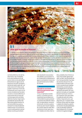 Andalucía InNOVA. FEBRERO 2011




    51
    ¿Por qué se oxida el hierro?
    DD Debido a una reacción redox (o de oxidación-reducción). Este es un tipo de reacciones en las que se inter-
    cambian electrones entre los reactivos de forma que cambian sus estados de oxidación. En toda reacción re-
    dox hay una sustancia que pierde electrones (se oxida) actuando como reductor y una sustancia que gana elec-
    trones (se reduce) y que actúa como oxidante. Un ejemplo cotidiano son las piezas de hierro expuestas al aire y
    la humedad. Pasado un tiempo vemos como se forma una capa de óxido de hierro y decimos que se ha oxidado.
    Los elementos tienen estado de oxidación 0 y así el hierro puede oxidarse perdiendo electrones, que son trans-
    feridos al oxígeno, que gana dos electrones y se reduce, pasando del estado de oxidación 0 al -2. La reacción
    global podría resumirse como: 2 Fe + 3 O2 p 2 Fe2 O3. Como sólo se precisa que haya cesión de electrones por
    un átomo y ganancia de electrones por otro diferente, el hierro se oxidaría igualmente en una atmósfera de
    cloro, de azufre o de oxígeno.




corriente eléctrica. Uno de los                     ción resultante no es conduc-         bles y estables. Así, el hierro se
electrolitos más empleados                          tora, debido a que el azúcar no       hace más estable ‘galvanizán-
en la vida cotidiana es la sal                      es un electrolito: al disolverse en   dolo’, es decir, recubriéndolo de
común (cloruro de sodio NaCl).                      agua no se disocia en iones sino      cinc. Aunque también hay latas
Al disolverse en agua la sal se                     que permanece como molécu-            de conserva de aluminio, las
disocia en los iones correspon-                     las neutras.                          tradicionales se forman a par-
dientes (el catión sodio Na+ y el                                                         tir de una plancha de hojalata
anión cloruro Cl-). Estos iones                     52                                    electrolítica, constituida por
pueden moverse en el seno de                        ¿Puede la corriente                   una delgada lámina de acero
la disolución, por lo que si en la                  eléctrica provocar una                recubierta de estaño. Por otra
misma introducimos los extre-                       reacción?                             parte el cromado y el niquelado
mos de un circuito eléctrico, el                    DD y un ejemplo es la elec-
                                                       Sí,                                (recubrimiento por cromo o
movimiento de los iones per-                        trolisis, un proceso químico          por níquel) se usan para reves-
mitirá el paso de la corriente                      importante que emplea la co-          tir piezas de acero de motos,
eléctrica. Cuanto mayor sea la                      rriente eléctrica para provocar       coches, maquinaria, etc., que
cantidad de sal disuelta más                        un proceso de oxidación-reduc-        adquieren así un aspecto claro
fácilmente podrá conducir la                        ción no espontáneo, contrario         brillante. Otras veces las piezas
corriente eléctrica, pues au-                       al de la pila. Una de sus aplica-     u objetos de relojería y joyería
mentará la conductividad del                        ciones es para recubrir objetos       se recubren de plata (plateado)
medio acuoso. Si se hiciera lo                      de una fina capa de metal. Nor-       o de oro (dorado) mediante
mismo sustituyendo la sal por                       malmente, se usan para recu-          electrodeposición. El proceso
azúcar se vería que la disolu-                      brir metales con otros más no-        se denomina galvanostegia.

                                                                                                                               21
 