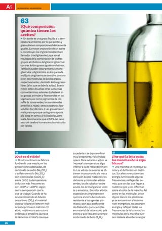100 preguntas, 100 respuestas




          63
          ¿Qué composición
          química tienen los
          aceites?
          DD aceite es una grasa líquida a la tem-
             Un
          peratura ambiente, por lo que aceites y
          grasas tienen composiciones básicamente
          iguales. La mayor proporción de un aceite
          la constituyen los triglicéridos (también
          llamados triacilgliceroles), que son el
          resultado de la combinación de los tres
          grupos alcohólicos del glicerol (glicerina)
          con tres ácidos grasos iguales o distintos.
          También pueden estar presentes mono-
          glicéridos y diglicéridos, en los que cada
          molécula de glicerina se combina con uno
          o con dos moléculas de ácidos grasos,
          respectivamente, y también ácidos grasos
          libres (a los que se debe la acidez). En ese
          medio están disueltas otras sustancias
          como vitaminas, esteroles (colesterol en
          las grasas animales y fitoesteroles en las
          vegetales), así como pigmentos (la clo-
          rofila da tonos verdes, los carotenoides
          amarillos a rojos) y otras sustancias lipo-
          solubles (tocoferoles…). Las grasas tienen
          mala prensa porque cada gramo aporta
          a la dieta en torno a 9 kilocalorías, pero
          suele desconocerse que el 50% del peso
          seco del cerebro humano está constituido
          por lípidos.




     66                                                  sucedería si se dejara enfriar      67
     ¿Qué es el vidrio?                                  muy lentamente, volviéndose         ¿Por qué la lejía quita
     DD vidrio ordinario se fabrica
         El                                              opaco. Para evitarlo el vidrio se   las manchas de la ropa
     fundiendo una mezcla, en las                        ‘recuece’ a temperatura algo        blanca?
     proporciones adecuadas, de                          inferior a la de reblandecimien-    DD mancha se ve porque su
                                                                                                Una
     carbonato de sodio (Na2CO3)                         to. Los vidrios de colores se ob-   color y el del fondo son distin-
     o sulfato de sodio (Na2SO4)                         tienen incorporando a la masa       tos. Sus electrones absorben
     con piedra caliza (CaCO3) y                         de fusión óxidos metálicos: los     energía lumínica de algunas
     arena (SiO2). La temperatura                        de hierro y cromo dan vidrios       frecuencias y reflejan las de-
     de fusión más frecuente es                          verdes, los de cobalto y cobre      más, que son las que llegan a
     de 1.300º a 1.400ºC, según                          azules, los de manganeso viole-     nuestros ojos y nos informan
     con la composición con la                           ta o amatista… Entre los vidrios    sobre el color de la mancha. Así
     que se trabaje. Cuando se ha                        especiales es importante en         como en las moléculas de un
     desprendido todo el dióxido                         química el vidrio borosilicato,     objeto blanco los electrones
     de carbono (CO2), el material                       resistente a los agentes quí-       ya se encuentran al máximo
     viscoso y claro se vierte en mol-                   micos y con bajo coeficiente        nivel energético, no absorben
     des o se prensa en matrices. El                     de dilatación, que se emplea        energía y reflejan todas las
     vidrio no tiene una estructura                      en material de laboratorio y de     frecuencias de la luz solar, las
     ordenada o cristalina (aunque                       cocina y que lleva en su compo-     moléculas de la mancha pue-
     lo llamemos ‘cristal’), cosa que                    sición óxido de boro (B2O3).        den todavía absorber energía

26
 