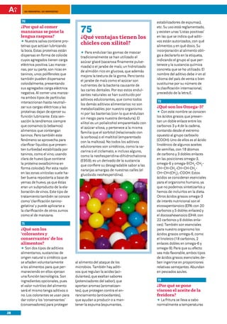 100 preguntas, 100 respuestas



     70                                                                                  estabilizadores de espumas),
     ¿Por qué al comer
     manzanas se pone la                   75                                            etc. Su uso está reglamentado,
                                                                                         y existen unas ‘Listas positivas’
     lengua rasposa?                       ¿Qué ventajas tienen los                      en las que se indica qué aditi-
        Nuestra saliva contiene pro-                                                     vos están autorizados, con qué
     DD
     teínas que actúan lubricando
                                           chicles con xilitol?                          alimentos y en qué dosis. Su
     la boca. Estas proteínas están                                                      incorporación al alimento obli-
                                           DD endulzar las gomas de mascar
                                               Para
     dispersas en forma de coloide                                                       ga a declararlo en la etiqueta,
                                           tradicionalmente se han utilizado el
     cuyos agregados tienen carga                                                        indicando el grupo al que per-
                                           azúcar glacé (sacarosa finamente pulve-
     eléctrica positiva. Las manza-                                                      tenece y la sustancia química
                                           rizada) o el jarabe de maíz, un hidrolizado
     nas, por su parte, son ricas en                                                     concreta que se ha utilizado. El
                                           de almidón rico en glucosa, que además
     taninos, unos polifenoles que                                                       nombre del aditivo debe ir en el
                                           mejora la textura de la goma. Pero tanto
     también pueden dispersarse                                                          idioma del país de venta o bien
                                           el jarabe de maíz como el azúcar son
     coloidalmente, presentando                                                          sustituirse por su número de
                                           nutrientes de la bacteria causante de
     sus agregados carga eléctrica                                                       la clasificación internacional,
                                           las caries dentales. Por eso estos endul-
     negativa. Al comer una manza-                                                       precedido de la letra E.
                                           zantes naturales se han sustituido por
     na ambos tipos de partículas
                                           aditivos edulcorantes, que como todos         72
     interaccionan hasta neutrali-
                                           los demás aditivos alimentarios no son
     zar sus cargas eléctricas y las
                                           metabolizables por nuestro organismo
                                                                                         ¿Qué son los Omega-3?
     proteínas dejan de ejercer su                                                       DD este nombre se conocen
                                                                                             Con
                                           ni por las bacterias (con lo que endulzan
     función lubricante. Esta sen-                                                       los ácidos grasos que presen-
                                           sin riesgo para nuestra dentadura). El
     sación la tendremos siempre                                                         tan un doble enlace entre los
                                           xilitol es un polialcohol emparentado con
     que comamos (o bebamos)                                                             carbonos 3 y 4 de la cadena,
                                           el azúcar xilosa, y pertenece a la misma
     alimentos que contengan                                                             contando desde el extremo
                                           familia que el sorbitol (relacionado con
     taninos. Pero también este                                                          opuesto al grupo carboxilo
                                           la sorbosa) o el maltitol (emparentado
     fenómeno se aprovecha para                                                          (COOH). Uno de ellos es el ácido
                                           con la maltosa). No todos los aditivos
     clarificar líquidos que presen-                                                     linolénico de algunos aceites
                                           edulcorantes son sintéticos, como la sa-
     ten turbiedad estabilizada por                                                      de semillas, con 18 átomos
                                           carina o el ciclamato, e incluso alguno,
     taninos, como el vino, usando                                                       de carbono y 3 dobles enlaces
                                           como la neohesperidina-dihidrochalcona
     clara de huevo (que contiene                                                        en las posiciones omega-3,
                                           (E959), es un derivado de la sustancia
     la proteína ovoalbúmina en                                                          omega-6 y omega-9:CH3-CH2-
                                           que confiere su desagradable sabor a las
     forma coloidal). Por esta razón                                                     CH=CH-CH2-CH=CH-CH2-
                                           naranjas amargas de nuestras calles (el
     en las zonas vinícolas suele ha-                                                    CH=CH-(CH2)7-COOH. Estos
                                           glucósido neohesperidina).
     ber buena repostería a base de                                                      ácidos se consideran esenciales
     yemas de huevo, ya que éstas                                                        para el organismo humano, ya
     eran un subproducto de la ela-                                                      que no podemos sintetizarlos y
     boración de vinos. Este tipo de                                                     hemos de incluirlos en la dieta.
     tratamiento también se conoce                                                       Otros ácidos grasos omega-3
     como ‘clarificación tanino-                                                         de interés nutricional son el
     gelatina’ y puede aplicarse a                                                       eicosapentanoico (EPA: con 20
     la clarificación de otros zumos                                                     carbonos y 5 dobles enlaces) y
     como el de manzana.                                                                 el docosahexanoico (DHA: con
                                                                                         22 carbonos y 6 dobles enla-
     71                                                                                  ces). También son esenciales
     ¿Qué son los                                                                        para nuestro organismo los
     ‘colorantes y                                                                       ácidos grasos omega-6, como
     conservantes’ de los                                                                el linoleico (18 carbonos, 2
     alimentos?	                                                                         enlaces dobles en omega-6 y
     DD dos tipos de aditivos
        Son                                                                              omega-9). Para que su efecto
     alimentarios, sustancias de                                                         sea más favorable, ambos tipos
     origen natural o sintético que                                                      de ácidos grasos esenciales de-
     se añaden voluntariamente          al alimento del ataque de los                    ben ingerirse en proporciones
     a los alimentos para que per-      microbios. También hay aditi-                    relativas semejantes. Abundan
     maneciendo en ellos ejerzan        vos que regulan la acidez (aci-                  en pescados azules.
     una función tecnológica. Son       dulantes), que exaltan sabores
     ingredientes opcionales, pues      (potenciadores del sabor), que                   73
     el valor nutritivo del alimento    aportan aromas (aromatizan-                      ¿Por qué se pone
     será el mismo tenga aditivos o     tes), que protegen contra el en-                 viscoso el aceite de la
     no. Los colorantes se usan para    ranciamiento (antioxidantes),                    freidora?	
     dar color y los ‘conservantes’     que ayudan a producir o a man-                   DD fritura se lleva a cabo
                                                                                           La
     (conservadores) para proteger      tener la espuma (espumantes,                     normalmente a temperaturas

28
 