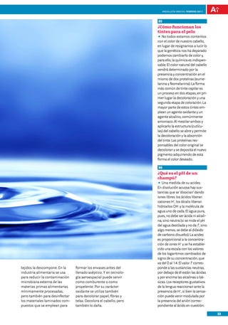 Andalucía InNOVA. FEBRERO 2011



                                                                   85
                                                                   ¿Cómo funcionan los
                                                                   tintes para el pelo
                                                                   DD todos estamos contentos
                                                                      No
                                                                   con el color de nuestro cabello,
                                                                   en lugar de resignarnos a lucir lo
                                                                   que la genética nos ha deparado
                                                                   podemos cambiarlo de color y,
                                                                   para ello, la química es indispen-
                                                                   sable. El color natural del cabello
                                                                   vendrá determinado por la
                                                                   presencia y concentración en el
                                                                   mismo de dos proteínas (eume-
                                                                   lanina y feomelanina). La forma
                                                                   más común de tinte capilar es
                                                                   un proceso en dos etapas, en pri-
                                                                   mer lugar la decoloración y una
                                                                   segunda etapa de coloración. La
                                                                   mayor parte de estos tintes em-
                                                                   plean un agente oxidante y un
                                                                   agente alcalino, comúnmente
                                                                   amoniaco. Al mezclar ambos y
                                                                   aplicarlo la estructura (cutícu-
                                                                   las) del cabello se abre y permite
                                                                   la decoloración y la absorción
                                                                   del tinte. Las proteínas res-
                                                                   ponsables del color original se
                                                                   decoloran y se deposita el nuevo
                                                                   pigmento adquiriendo de esta
                                                                   forma el color deseado.

                                                                   86
                                                                   ¿Qué es el pH de un
                                                                   champú?
                                                                   DD medida de su acidez.
                                                                      Una
                                                                   En disolución acuosa hay sus-
                                                                   tancias que se ‘disocian’ dando
                                                                   iones libres: los ácidos liberan
                                                                   cationes H+, los álcalis liberan
                                                                   hidroxilos OH- y la molécula de
                                                                   agua uno de cada. El agua pura,
                                                                   pues, no debe ser ácida ni alcali-
                                                                   na, sino neutra (si se mide el pH
                                                                   del agua destilada y no da 7, sino
                                                                   algo menos, se debe al dióxido
                                                                   de carbono disuelto). La acidez
                                                                   es proporcional a la concentra-
                                                                   ción de iones H+ y se ha estable-
                                                                   cido una escala con los valores
                                                                   de los logaritmos cambiados de
                                                                   signo de su concentración, que
                                                                   va del 0 al 14. El valor 7 corres-
tejidos la descompone. En la    formar los envases antes del       ponde a las sustancias neutras,
industria alimentaria se usa    llenado aséptico. Y en tecnolo-    por debajo de él están las ácidas
para reducir la contaminación   gía aeroespacial puede servir      y por encima las alcalinas o bá-
microbiana externa de las       como comburente o como             sicas. Los receptores gustativos
materias primas alimentarias    propelente. Por su carácter        de la lengua reaccionan ante la
mínimamente procesadas,         oxidante se utiliza también        presencia de H+, si bien la sensa-
pero también para desinfectar   para decolorar papel, fibras y     ción puede venir modulada por
los materiales laminados com-   telas. Decolora el cabello, pero   la presencia del anión corres-
puestos que se emplean para     también lo daña.                   pondiente al ácido en cuestión.

                                                                                                         33
 