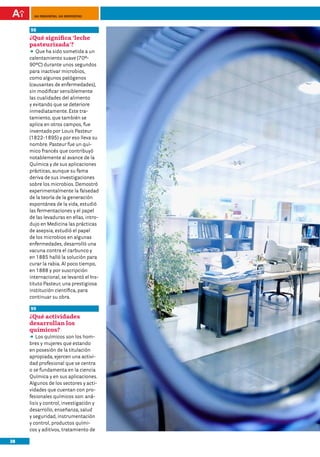 100 preguntas, 100 respuestas



     98	
     ¿Qué significa ‘leche
     pasteurizada’?	
     DD ha sido sometida a un
        Que
     calentamiento suave (70º-
     90ºC) durante unos segundos
     para inactivar microbios,
     como algunos patógenos
     (causantes de enfermedades),
     sin modificar sensiblemente
     las cualidades del alimento
     y evitando que se deteriore
     inmediatamente. Este tra-
     tamiento, que también se
     aplica en otros campos, fue
     inventado por Louis Pasteur
     (1822-1895) y por eso lleva su
     nombre. Pasteur fue un quí-
     mico francés que contribuyó
     notablemente al avance de la
     Química y de sus aplicaciones
     prácticas, aunque su fama
     deriva de sus investigaciones
     sobre los microbios. Demostró
     experimentalmente la falsedad
     de la teoría de la generación
     espontánea de la vida, estudió
     las fermentaciones y el papel
     de las levaduras en ellas, intro-
     dujo en Medicina las prácticas
     de asepsia, estudió el papel
     de los microbios en algunas
     enfermedades, desarrolló una
     vacuna contra el carbunco y
     en 1885 halló la solución para
     curar la rabia. Al poco tiempo,
     en 1888 y por suscripción
     internacional, se levantó el Ins-
     tituto Pasteur, una prestigiosa
     institución científica, para
     continuar su obra.

     99	
     ¿Qué actividades
     desarrollan los
     químicos?
     DD químicos son los hom-
         Los
     bres y mujeres que estando
     en posesión de la titulación
     apropiada, ejercen una activi-
     dad profesional que se centra
     o se fundamenta en la ciencia
     Química y en sus aplicaciones.
     Algunos de los sectores y acti-
     vidades que cuentan con pro-
     fesionales químicos son: aná-
     lisis y control, investigación y
     desarrollo, enseñanza, salud
     y seguridad, instrumentación
     y control, productos quími-
     cos y aditivos, tratamiento de

38
 