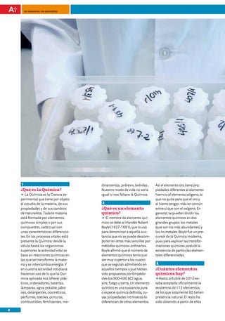 100 preguntas, 100 respuestas




    1                                   dicamentos, prótesis, bebidas…      Así el elemento oro tiene pro-
    ¿Qué es la Química?                 Nuestro modo de vida no sería       piedades diferentes al elemento
    DD Química es la Ciencia ex-
       La                               igual si nos faltara la Química.    hierro o al elemento oxígeno, lo
    perimental que tiene por objeto                                         que no quita para que el oro y
    el estudio de la materia, de sus    2                                   el hierro tengan más en común
    propiedades y de sus cambios        ¿Qué es un elemento                 entre sí que con el oxígeno. En
    de naturaleza. Toda la materia      químico?                            general, se pueden dividir los
    está formada por elementos          DD nombre de elemento quí-
                                           El                               elementos químicos en dos
    químicos simples o por sus          mico se debe al irlandés Robert     grandes grupos: los metales
    compuestos, cada cual con           Boyle (1627-1691), que lo usó       (que son los más abundantes) y
    unas características diferencia-    para denominar a aquella sus-       los no metales. Boyle fue un pre-
    les. En los procesos vitales está   tancia que no se puede descom-      cursor de la Química moderna,
    presente la Química: desde la       poner en otras más sencillas por    pues para explicar las transfor-
    célula hasta los organismos         métodos químicos ordinarios.        maciones químicas postuló la
    superiores la actividad vital se    Boyle afirmó que el número de       existencia de partículas elemen-
    basa en reacciones químicas en      elementos químicos tenía que        tales diferenciadas.
    las que se transforma la mate-      ser muy superior a los cuatro
    ria y se intercambia energía. Y     que se seguían admitiendo en        3
    en nuestra actividad cotidiana      aquellos tiempos y que habían       ¿Cuántos elementos
    hacemos uso de lo que la Quí-       sido propuestos por Empédo-         químicos hay?
    mica aplicada nos ofrece: plás-     cles (ca 500-430 AC): agua,         DDHasta octubre de 2010 es-
    ticos, ordenadores, baterías,       aire, fuego y tierra. Un elemento   taba aceptada oficialmente la
    lámparas, agua potable, jabo-       químico es una sustancia pura       existencia de 112 elementos,
    nes, detergentes, cosméticos,       o especie química definida, cu-     de los que solamente 92 tienen
    perfumes, textiles, pinturas,       yas propiedades intrínsecas lo      presencia natural. El resto ha
    combustibles, fertilizantes, me-    diferencian de otros elementos.     sido obtenido a partir de ellos

4
 