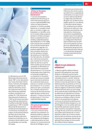 Andalucía InNOVA. FEBRERO 2011



                                     4                                                 el elemento que se toma como
                                     ¿Cómo se les pone                                 referencia. Ese número entero,
                                     el nombre a los                                   que determina su capacidad de
                                     elementos?                                        combinación, es lo que se cono-
                                     DD vez contrastada la
                                        Una                                            ce como ‘valencia’ del elemen-
                                     existencia del elemento por la                    to. Según esto, de la fórmula
                                     Unión Internacional de Quími-                     del agua, H2O, se deduce que el
                                     ca pura y aplicada (IUPAC), ésta                  oxígeno actúa con una valencia
                                     invita a sus descubridores a                      2 y de la fórmula del metano,
                                     proponer un nombre, que debe                      CH4, se deduce que el carbono
                                     basarse en un concepto mitoló-                    interviene con valencia 4. Hay
                                     gico, un mineral, un lugar, una                   elementos que presentan una
                                     propiedad o un científico. Junto                  sola valencia, mientras que
                                     con el nombre, deben proponer                     otros tienen la posibilidad de
                                     también el símbolo correspon-                     emplear varias. El concepto de
                                     diente. La adjudicación de un                     valencia está relacionado con
                                     símbolo a cada elemento fue                       su configuración electrónica
                                     idea de Berzelius (1779-1848),                    externa (‘electrones de valen-
                                     quien propuso que consistiese                     cia’) y con la posición que ocu-
                                     en la inicial del nombre latino                   pan en la Tabla Periódica. Así,
                                     del elemento, seguida, si se                      los elementos del grupo I (me-
                                     producía repetición, por otra                     tales alcalinos) tienen valencia
                                     letra incluida en dicho nom-                      1 y los elementos del grupo II
                                     bre. Por ejemplo, el símbolo                      (metales alcalinotérreos) tie-
                                     del carbono es C, el del Cloro                    nen valencia 2.
                                     Cl, el del calcio Ca… El símbolo
                                     de un elemento es de aplica-
                                     ción universal: es el mismo en
                                     todos los idiomas, lo que ha        6
                                     hecho posible que los químicos      ¿Qué es un número
                                     compartan la información. El
                                     último elemento reconocido
                                                                         atómico?
                                     oficialmente es el 112, al que se   DD Atómico significa relativo al átomo,
                                     ha bautizado como Copernicio,       la porción más pequeña en que puede
                                     en homenaje a Copérnico, y          dividirse un elemento químico mante-
en laboratorios como el GSI          su símbolo es Cn. Durante el        niendo sus propiedades. Se pensó que era
(Darmstadt, Alemania), donde         periodo que transcurre desde        indivisible y de ahí su nombre. Todos los
desde 1981 se han descubierto        que se reconoce la existencia       átomos están compuestos por un núcleo
seis nuevos elementos: bohrio,       de un elemento hasta que se         central en el que hay partículas con carga
hassio, meitnerio, darmstadtio,      autoriza un nombre, se nombra       eléctrica positiva, los protones, en torno al
roentgenio y copernicio. De          terminando en “io” su número        cual se mueven otras partículas con carga
todos los elementos conoci-          atómico en latín y constituyen-     eléctrica negativa: los electrones. El átomo
dos solamente tres han sido          do su símbolo provisional un        es eléctricamente neutro, ya que la carga
descubiertos por españoles:          conjunto de tres letras que pro-    de los protones está compensada por la de
el platino, el wolframio y el        ceden de dicho nombre: así el       los electrones. En todo átomo el número
vanadio. En 1735, Antonio de         elemento 113 sería el Ununtrio      de protones del núcleo es igual al de elec-
Ulloa descubrió el platino; en       (símbolo Uut), el 114 el Unun-      trones de sus orbitales, se llama ‘número
1783, los hermanos Juan José y       cuadio (símbolo Uuq), etc,          atómico’, es característico de cada ele-
Fausto Delhuyar descubrieron                                             mento y es el ordinal de la casilla que ocu-
el wolframio (también llamado        5                                   pa en la Tabla Periódica. Excepto en un ca-
tungsteno) y en 1801 D. Andrés       ¿En qué proporciones                so (hidrógeno-1), en los núcleos atómicos
Manuel del Río descubrió el          se unen unos                        hay también partículas neutras, denomi-
vanadio (primero bautizado co-       elementos con otros?                nadas neutrones, que aportan masa pero
mo eritronio). Uno de ellos era      DD unen en función de las
                                        Se                               no carga. Por eso, se da la circunstancia de
andaluz, el almirante D. Antonio     ‘valencias’ que presentan. Un       que puedan existir átomos de un mismo
de Ulloa y de la Torre Giral.        elemento puede ser capaz de         elemento, es decir, con el mismo número
Natural de Sevilla, descubrió        reaccionar con un número en-        atómico, pero con distinto número de neu-
el platino en Colombia y en un       tero de átomos de hidrógeno         trones (y, por consiguiente, distinta masa
principio lo llamó ‘platina’, pues   o, alternativamente, ser susti-     atómica). Como ocupan la misma casilla
se consideraba una impureza          tuido por un número entero de       de la Tabla se llaman isótopos.
de la plata.                         átomos de hidrógeno, que es

                                                                                                                            5
 