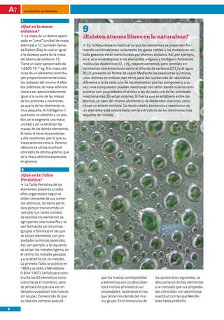 100 preguntas, 100 respuestas



    7
    ¿Qué es la masa
    atómica?                            9
    DD masa de un átomo expre-
       La                               ¿Existen átomos libres en la naturaleza?
    sada en “uma” (unidad de masa
    atómica) o “u”, también llama-      DD la Naturaleza lo habitual es que los elementos se presenten for-
                                           En
    da Dalton (Da), la cual es igual    mando combinaciones: solamente los gases nobles y los metales en es-
    a la doceava parte de la masa       tado gaseoso están constituidos por átomos aislados. Así, por ejemplo,
    del átomo de carbono-12.            en el aire encontramos a los elementos oxígeno y nitrógeno formando
    Tiene un valor aproximado de        moléculas diatómicas (O2 y N2, respectivamente), pero también en-
    1,6605·10-27 kg. A la masa ató-     contramos combinaciones como el dióxido de carbono (CO2) y el agua
    mica de un elemento contribu-       (H2O), presente en forma de vapor. Mediante las reacciones químicas,
    yen proporcionalmente todos         unos átomos se enlazan con otros para dar sustancias de naturaleza
    los isótopos del mismo. A efec-     diferente a la de cada uno de los elementos que las componen y a su
    tos prácticos, la masa atómica      vez unos compuestos pueden reaccionar con otros dando nuevos com-
    viene a ser aproximadamente         puestos con propiedades distintas a las de cada una de las entidades
    igual a la suma de las masas        reaccionantes. En estas uniones, la fuerza que se establece entre los
    de los protones y neutrones,        átomos, ya sean del mismo elemento o de elementos distintos, cons-
    ya que la de los electrones es      tituye un enlace químico. La reactividad o tendencia a reaccionar de
    muy pequeña. Al hidrógeno-1,        un elemento está relacionada con la estructura de los electrones más
    que tiene un electrón y un pro-     alejados del núcleo.
    tón, se le asignaría una masa
    unidad, y así se tendrían las
    masas de los demás elementos.
    El helio-4 tiene dos protones
    y dos neutrones, por lo que su
    masa atómica sería 4. Para los
    cálculos se utiliza mucho el
    concepto de átomo-gramo, que
    es la masa atómica expresada
    en gramos.

    8
    ¿Qué es la Tabla
    Periódica?
    DD Tabla Periódica de los
       La
    elementos presenta a todos
    ellos organizados según el
    orden creciente de sus núme-
    ros atómicos. Se llama perió-
    dica porque transcurrido un
    ‘periodo’ (un cierto número
    de casillas) los elementos se
    agrupan en una nueva fila y se
    van formando así columnas
    (grupos o familias) en las que
    se sitúan elementos con pro-
    piedades químicas parecidas.
    Así, por ejemplo, a la izquierda
    se sitúan los metales ligeros, en
    el centro los metales pesados
    y a la derecha los no metales.
    La primera Tabla se publicó en
    1869 y se debe a Mendeleiev
    (1834-1907). Utilizó para cons-
    truirla los 63 elementos cono-                 que los huecos correspondían      los quince años siguientes, se
    cidos hasta el momento, pero                   a elementos aún no descubier-     descubrieron dichos elementos
    se percató de que una vez or-                  tos e incluso pronosticó sus      y se constató que sus propieda-
    denados quedaban tres huecos                   propiedades, basándose en las     des coincidían con asombrosa
    sin ocupar. Convencido de que                  que tenían los demás del mis-     exactitud con las que Mende-
    su idea era correcta postuló                   mo grupo. En el transcurso de     leiev había predicho.

6
 