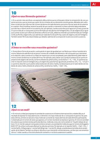 Andalucía InNOVA. FEBRERO 2011




10
¿Qué es una fórmula química?
DD su versión más sencilla es una expresión alfanumérica que se utiliza para indicar la composición de una sus-
   En
tancia química y que se construye a partir de los símbolos de sus elementos constituyentes, afectados por subín-
dices numéricos que informan del número de átomos de cada elemento que entra a formar parte de la sustancia
en cuestión. Para simplificar, existe el acuerdo de que cuando un elemento no lleva subíndice debe entenderse
que sólo hay un átomo de él en la sustancia. Así, por ejemplo, cuando se escribe que el agua es H2O esto quiere de-
cir que se trata de un compuesto químico formado por dos átomos de hidrógeno (H) y uno de oxígeno (O), al igual
que cuando se dice que la fórmula del ácido sulfúrico es H2SO4 debemos entender que está formado por hidróge-
no (H), azufre (S) y oxígeno (O) y que además por cada átomo de azufre hay cuatro de oxígeno y dos de hidrógeno.
También existen fórmulas desarrolladas que detallan además de la composición la estructura de la sustancia.




11
¿Cómo se escribe una reacción química?
DD escribe en forma de ecuación, sustituyendo el signo de igualdad por una flecha que indica el sentido de la
   Se
misma. Delante de cada fórmula se pone el número de unidades del elemento o del compuesto que intervienen
en la reacción, salvo cuando es la unidad, de manera que una vez completada, para cada elemento debe haber el
mismo número de átomos en ambos términos. Por ejemplo, para indicar que cuando el carbono (C) se quema en
presencia del oxígeno del aire (O2) se forma dióxido de carbono (CO2), se escribiría: C + O2 p CO2. Si queremos es-
cribir la reacción entre el hidrógeno (H2) y el oxígeno (O2) para formar agua (H2O), pondremos: 2 H2 + O2 p 2 H2O. Y
si queremos describir que la piedra caliza (carbonato de calcio: CaCO3) se descompone por el calor dando cal viva
(óxido de calcio: CaO) y dióxido de carbono (CO2), tendríamos: CaCO3 p CaO + CO2.




12
¿Qué es un mol?
DD mol es la unidad para expresar la cantidad de sustancia en el Sistema Internacional de unidades (SI) y es el
   El
resultado de expresar la masa atómica de un elemento o la masa molecular de un compuesto en gramos. Así, para
estos últimos, primero se calcula la masa molecular sumando las masas atómicas de cada elemento participante,
multiplicada por el número de veces que aparece, y el número resultante se expresa en gramos. El mol es la cantidad
de sustancia que contiene tantas partículas (átomos, moléculas, iones, etc.) como existen en 12 g del isótopo de car-
bono 12. Un mol de cualquier compuesto contiene siempre una cantidad de moléculas igual al número de Avogadro
(6,02.1023). Se utiliza mucho para efectuar los cálculos químicos. Por ejemplo, en la reacción CaCO3 p CaO + CO2, 1
mol de CaCO3 (100 g) origina 1 mol de CaO (56 g) más 1 mol de CO2 (44 g), cumpliéndose el principio de la conser-
vación de la materia. También se utiliza en cálculos en que intervienen concentraciones, y se dice que una concentra-
ción es 1 molar cuando un litro de la disolución contiene un mol de la sustancia en cuestión.


                                                                                                                           7
 