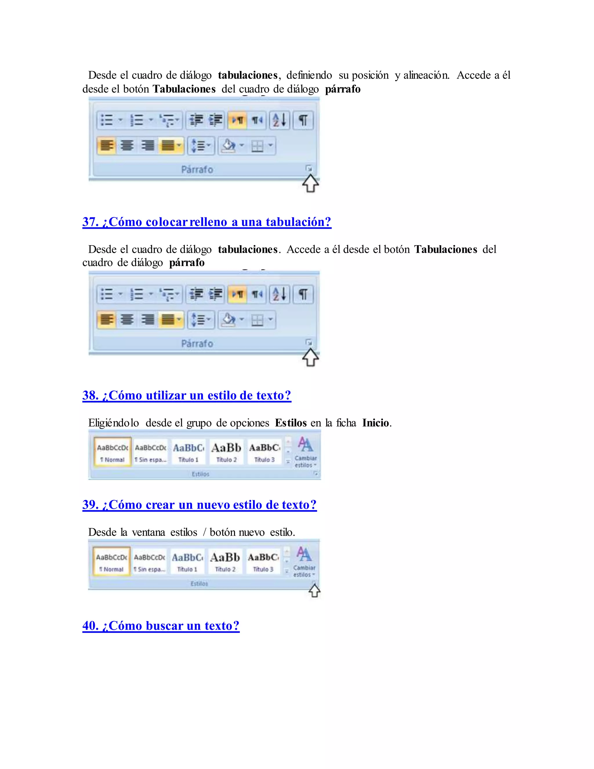 Desde el cuadro de diálogo tabulaciones, definiendo su posición y alineación. Accede a él
desde el botón Tabulaciones del cuadro de diálogo párrafo
37. ¿Cómo colocarrelleno a una tabulación?
Desde el cuadro de diálogo tabulaciones. Accede a él desde el botón Tabulaciones del
cuadro de diálogo párrafo
38. ¿Cómo utilizar un estilo de texto?
Eligiéndolo desde el grupo de opciones Estilos en la ficha Inicio.
39. ¿Cómo crear un nuevo estilo de texto?
Desde la ventana estilos / botón nuevo estilo.
40. ¿Cómo buscar un texto?
 