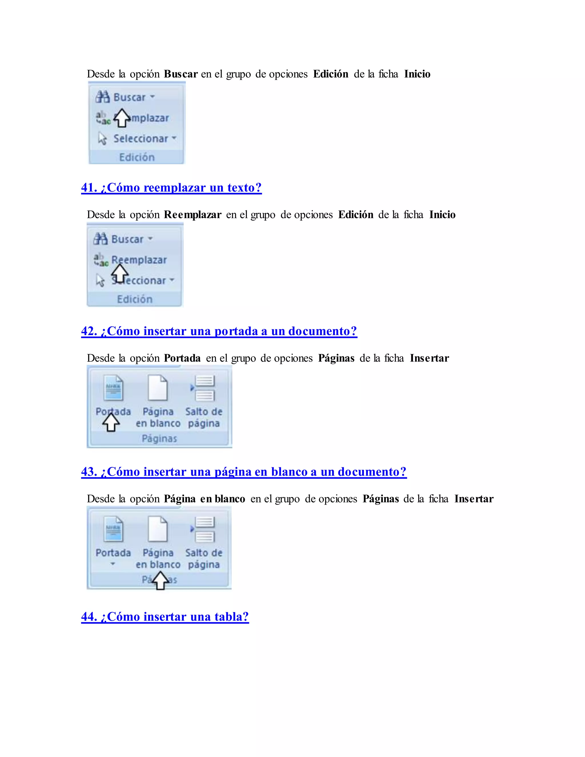 Desde la opción Buscar en el grupo de opciones Edición de la ficha Inicio
41. ¿Cómo reemplazar un texto?
Desde la opción Reemplazar en el grupo de opciones Edición de la ficha Inicio
42. ¿Cómo insertar una portada a un documento?
Desde la opción Portada en el grupo de opciones Páginas de la ficha Insertar
43. ¿Cómo insertar una página en blanco a un documento?
Desde la opción Página en blanco en el grupo de opciones Páginas de la ficha Insertar
44. ¿Cómo insertar una tabla?
 