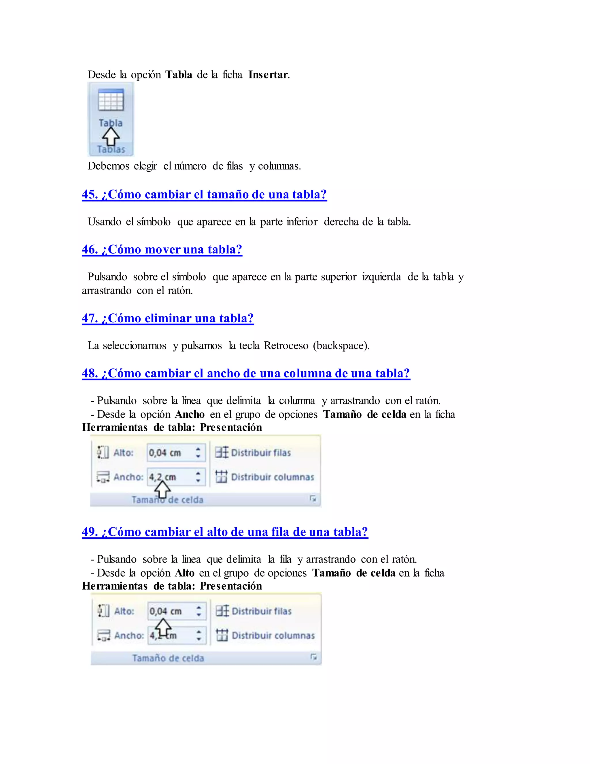 Desde la opción Tabla de la ficha Insertar.
Debemos elegir el número de filas y columnas.
45. ¿Cómo cambiar el tamaño de una tabla?
Usando el símbolo que aparece en la parte inferior derecha de la tabla.
46. ¿Cómo mover una tabla?
Pulsando sobre el símbolo que aparece en la parte superior izquierda de la tabla y
arrastrando con el ratón.
47. ¿Cómo eliminar una tabla?
La seleccionamos y pulsamos la tecla Retroceso (backspace).
48. ¿Cómo cambiar el ancho de una columna de una tabla?
- Pulsando sobre la línea que delimita la columna y arrastrando con el ratón.
- Desde la opción Ancho en el grupo de opciones Tamaño de celda en la ficha
Herramientas de tabla: Presentación
49. ¿Cómo cambiar el alto de una fila de una tabla?
- Pulsando sobre la línea que delimita la fila y arrastrando con el ratón.
- Desde la opción Alto en el grupo de opciones Tamaño de celda en la ficha
Herramientas de tabla: Presentación
 