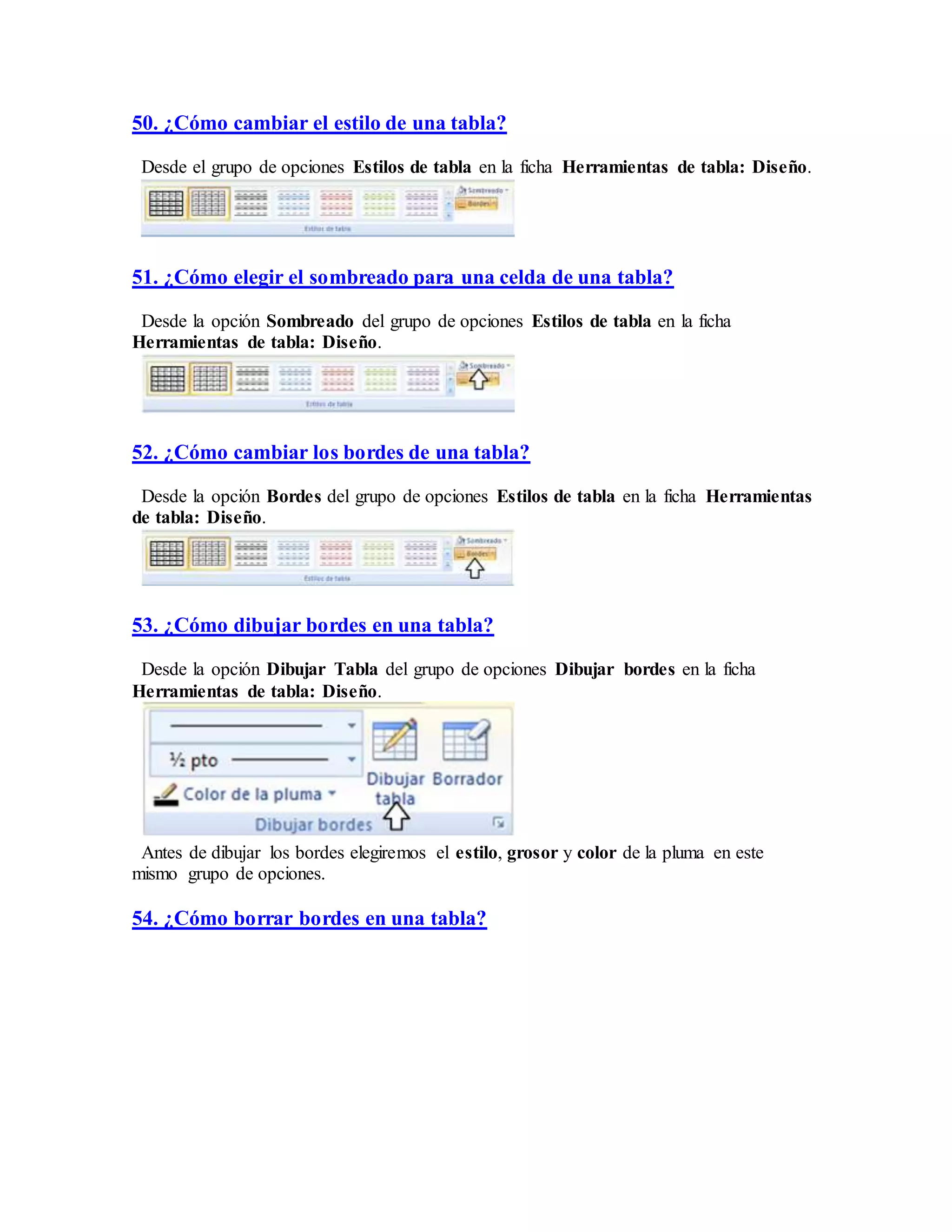 50. ¿Cómo cambiar el estilo de una tabla?
Desde el grupo de opciones Estilos de tabla en la ficha Herramientas de tabla: Diseño.
51. ¿Cómo elegir el sombreado para una celda de una tabla?
Desde la opción Sombreado del grupo de opciones Estilos de tabla en la ficha
Herramientas de tabla: Diseño.
52. ¿Cómo cambiar los bordes de una tabla?
Desde la opción Bordes del grupo de opciones Estilos de tabla en la ficha Herramientas
de tabla: Diseño.
53. ¿Cómo dibujar bordes en una tabla?
Desde la opción Dibujar Tabla del grupo de opciones Dibujar bordes en la ficha
Herramientas de tabla: Diseño.
Antes de dibujar los bordes elegiremos el estilo, grosor y color de la pluma en este
mismo grupo de opciones.
54. ¿Cómo borrar bordes en una tabla?
 