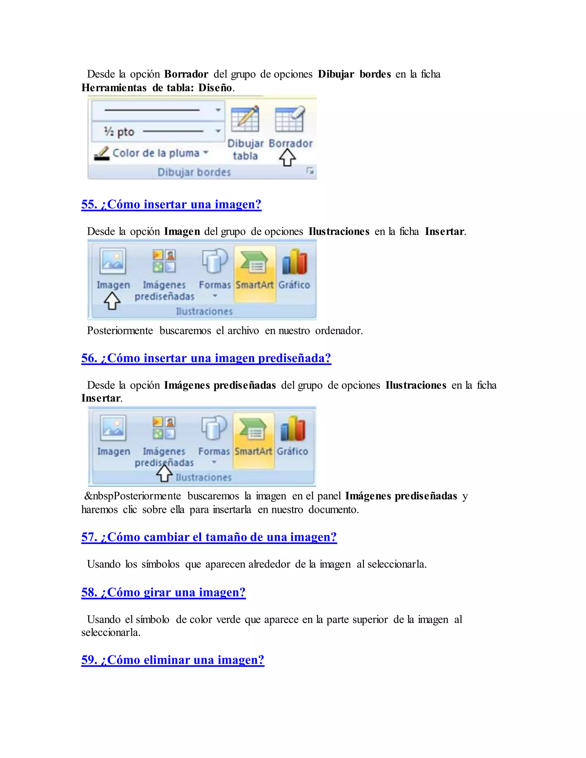 Desde la opción Borrador del grupo de opciones Dibujar bordes en la ficha
Herramientas de tabla: Diseño.
55. ¿Cómo insertar una imagen?
Desde la opción Imagen del grupo de opciones Ilustraciones en la ficha Insertar.
Posteriormente buscaremos el archivo en nuestro ordenador.
56. ¿Cómo insertar una imagen prediseñada?
Desde la opción Imágenes prediseñadas del grupo de opciones Ilustraciones en la ficha
Insertar.
&nbspPosteriormente buscaremos la imagen en el panel Imágenes prediseñadas y
haremos clic sobre ella para insertarla en nuestro documento.
57. ¿Cómo cambiar el tamaño de una imagen?
Usando los símbolos que aparecen alrededor de la imagen al seleccionarla.
58. ¿Cómo girar una imagen?
Usando el símbolo de color verde que aparece en la parte superior de la imagen al
seleccionarla.
59. ¿Cómo eliminar una imagen?
 