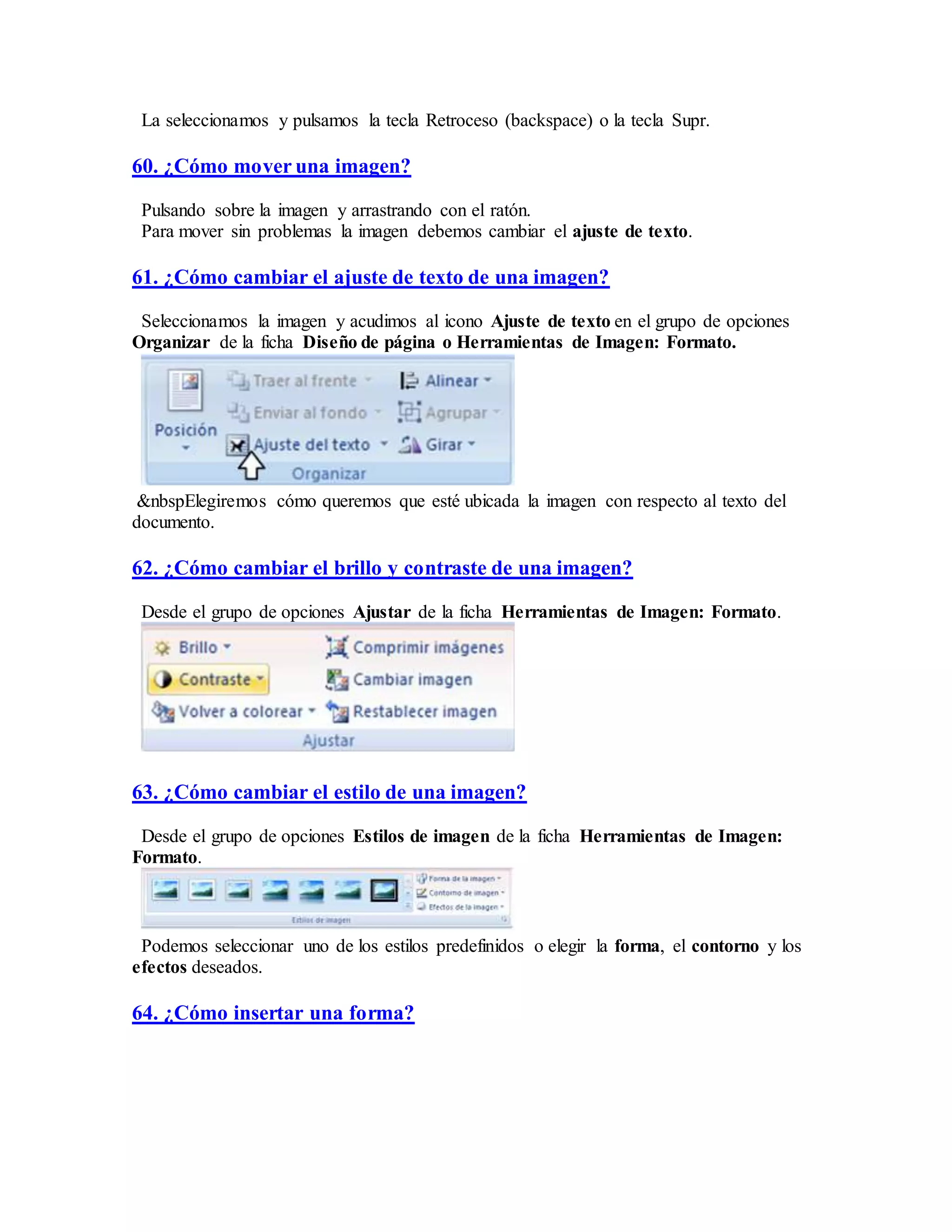 La seleccionamos y pulsamos la tecla Retroceso (backspace) o la tecla Supr.
60. ¿Cómo mover una imagen?
Pulsando sobre la imagen y arrastrando con el ratón.
Para mover sin problemas la imagen debemos cambiar el ajuste de texto.
61. ¿Cómo cambiar el ajuste de texto de una imagen?
Seleccionamos la imagen y acudimos al icono Ajuste de texto en el grupo de opciones
Organizar de la ficha Diseño de página o Herramientas de Imagen: Formato.
&nbspElegiremos cómo queremos que esté ubicada la imagen con respecto al texto del
documento.
62. ¿Cómo cambiar el brillo y contraste de una imagen?
Desde el grupo de opciones Ajustar de la ficha Herramientas de Imagen: Formato.
63. ¿Cómo cambiar el estilo de una imagen?
Desde el grupo de opciones Estilos de imagen de la ficha Herramientas de Imagen:
Formato.
Podemos seleccionar uno de los estilos predefinidos o elegir la forma, el contorno y los
efectos deseados.
64. ¿Cómo insertar una forma?
 