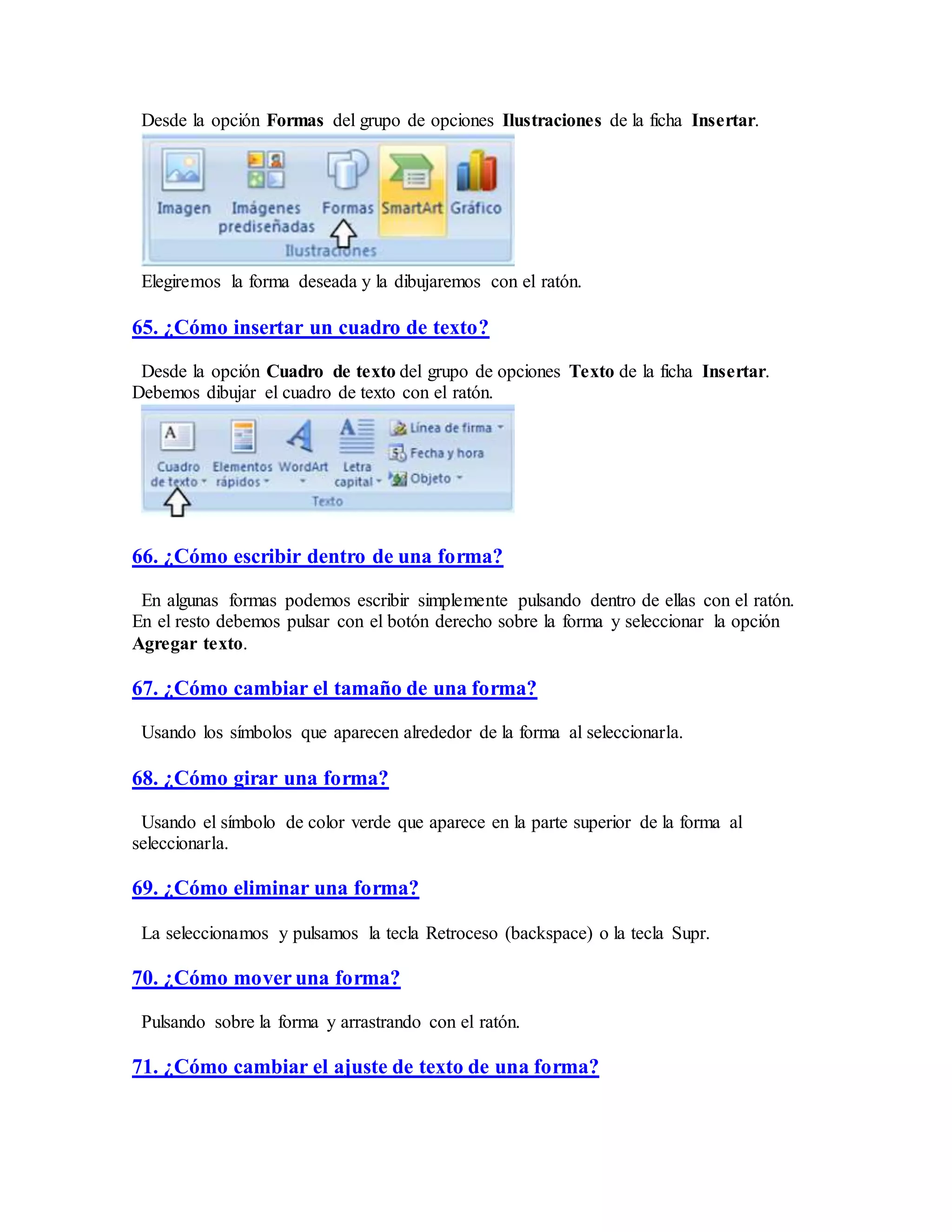 Desde la opción Formas del grupo de opciones Ilustraciones de la ficha Insertar.
Elegiremos la forma deseada y la dibujaremos con el ratón.
65. ¿Cómo insertar un cuadro de texto?
Desde la opción Cuadro de texto del grupo de opciones Texto de la ficha Insertar.
Debemos dibujar el cuadro de texto con el ratón.
66. ¿Cómo escribir dentro de una forma?
En algunas formas podemos escribir simplemente pulsando dentro de ellas con el ratón.
En el resto debemos pulsar con el botón derecho sobre la forma y seleccionar la opción
Agregar texto.
67. ¿Cómo cambiar el tamaño de una forma?
Usando los símbolos que aparecen alrededor de la forma al seleccionarla.
68. ¿Cómo girar una forma?
Usando el símbolo de color verde que aparece en la parte superior de la forma al
seleccionarla.
69. ¿Cómo eliminar una forma?
La seleccionamos y pulsamos la tecla Retroceso (backspace) o la tecla Supr.
70. ¿Cómo mover una forma?
Pulsando sobre la forma y arrastrando con el ratón.
71. ¿Cómo cambiar el ajuste de texto de una forma?
 
