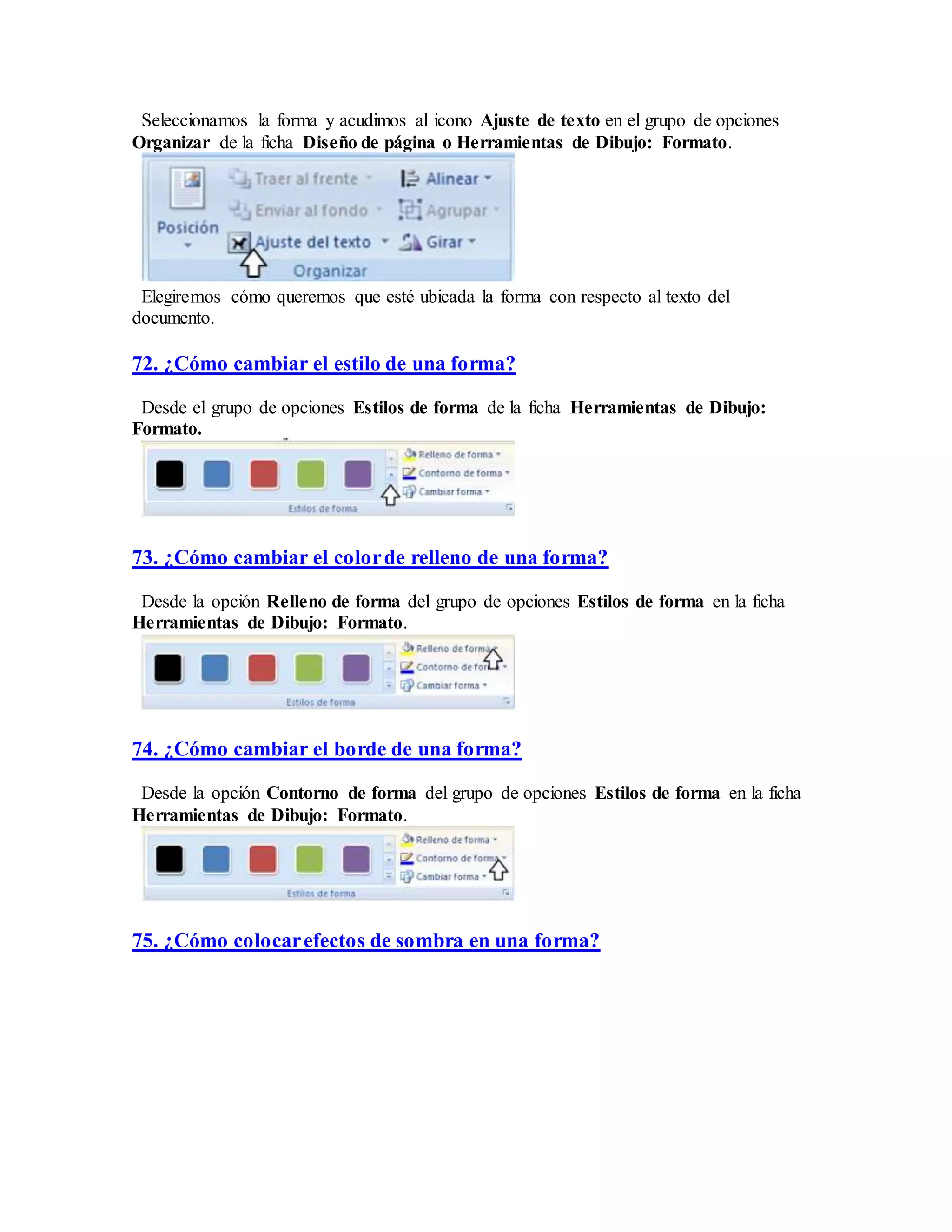Seleccionamos la forma y acudimos al icono Ajuste de texto en el grupo de opciones
Organizar de la ficha Diseño de página o Herramientas de Dibujo: Formato.
Elegiremos cómo queremos que esté ubicada la forma con respecto al texto del
documento.
72. ¿Cómo cambiar el estilo de una forma?
Desde el grupo de opciones Estilos de forma de la ficha Herramientas de Dibujo:
Formato.
73. ¿Cómo cambiar el colorde relleno de una forma?
Desde la opción Relleno de forma del grupo de opciones Estilos de forma en la ficha
Herramientas de Dibujo: Formato.
74. ¿Cómo cambiar el borde de una forma?
Desde la opción Contorno de forma del grupo de opciones Estilos de forma en la ficha
Herramientas de Dibujo: Formato.
75. ¿Cómo colocarefectos de sombra en una forma?
 