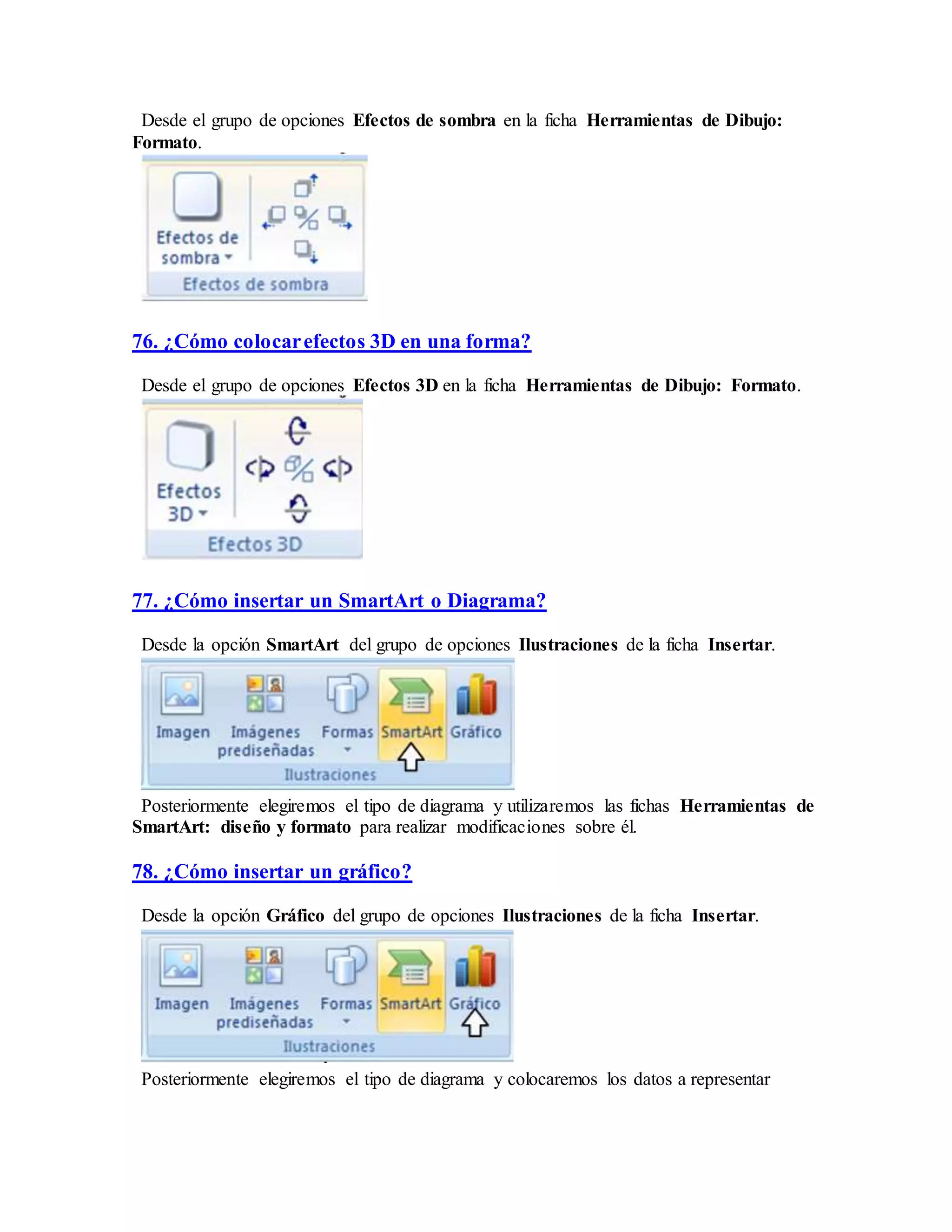 Desde el grupo de opciones Efectos de sombra en la ficha Herramientas de Dibujo:
Formato.
76. ¿Cómo colocarefectos 3D en una forma?
Desde el grupo de opciones Efectos 3D en la ficha Herramientas de Dibujo: Formato.
77. ¿Cómo insertar un SmartArt o Diagrama?
Desde la opción SmartArt del grupo de opciones Ilustraciones de la ficha Insertar.
Posteriormente elegiremos el tipo de diagrama y utilizaremos las fichas Herramientas de
SmartArt: diseño y formato para realizar modificaciones sobre él.
78. ¿Cómo insertar un gráfico?
Desde la opción Gráfico del grupo de opciones Ilustraciones de la ficha Insertar.
Posteriormente elegiremos el tipo de diagrama y colocaremos los datos a representar
 