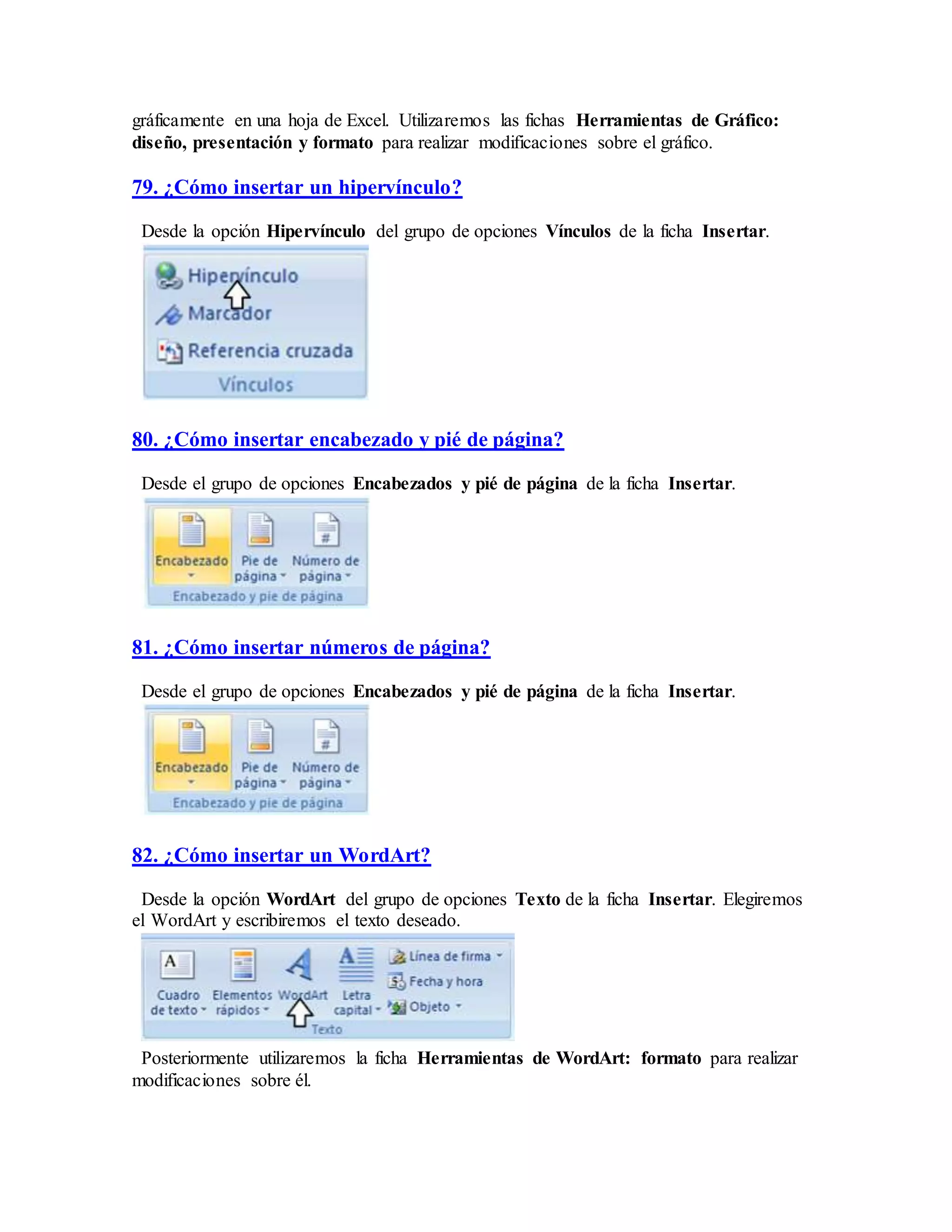 gráficamente en una hoja de Excel. Utilizaremos las fichas Herramientas de Gráfico:
diseño, presentación y formato para realizar modificaciones sobre el gráfico.
79. ¿Cómo insertar un hipervínculo?
Desde la opción Hipervínculo del grupo de opciones Vínculos de la ficha Insertar.
80. ¿Cómo insertar encabezado y pié de página?
Desde el grupo de opciones Encabezados y pié de página de la ficha Insertar.
81. ¿Cómo insertar números de página?
Desde el grupo de opciones Encabezados y pié de página de la ficha Insertar.
82. ¿Cómo insertar un WordArt?
Desde la opción WordArt del grupo de opciones Texto de la ficha Insertar. Elegiremos
el WordArt y escribiremos el texto deseado.
Posteriormente utilizaremos la ficha Herramientas de WordArt: formato para realizar
modificaciones sobre él.
 