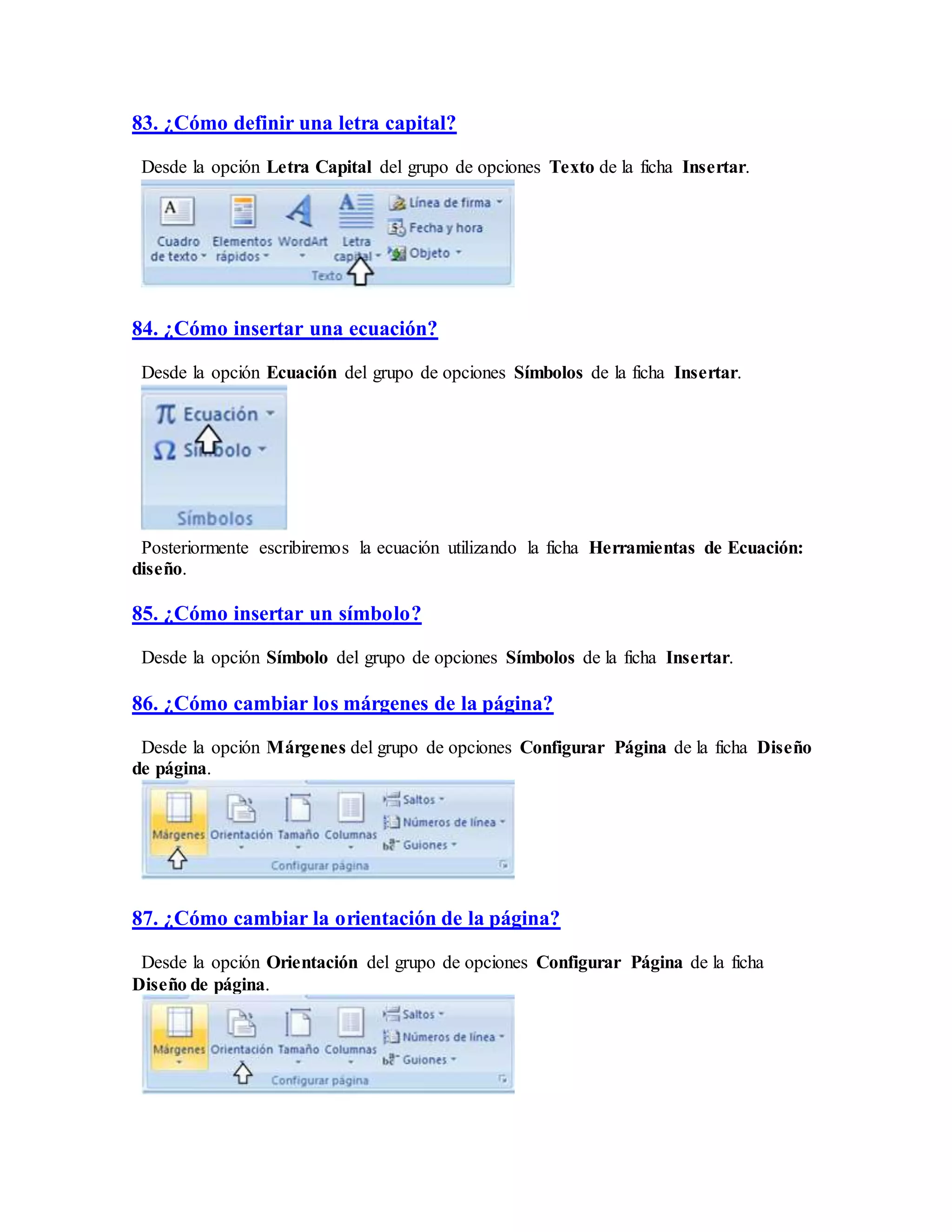 83. ¿Cómo definir una letra capital?
Desde la opción Letra Capital del grupo de opciones Texto de la ficha Insertar.
84. ¿Cómo insertar una ecuación?
Desde la opción Ecuación del grupo de opciones Símbolos de la ficha Insertar.
Posteriormente escribiremos la ecuación utilizando la ficha Herramientas de Ecuación:
diseño.
85. ¿Cómo insertar un símbolo?
Desde la opción Símbolo del grupo de opciones Símbolos de la ficha Insertar.
86. ¿Cómo cambiar los márgenes de la página?
Desde la opción Márgenes del grupo de opciones Configurar Página de la ficha Diseño
de página.
87. ¿Cómo cambiar la orientación de la página?
Desde la opción Orientación del grupo de opciones Configurar Página de la ficha
Diseño de página.
 