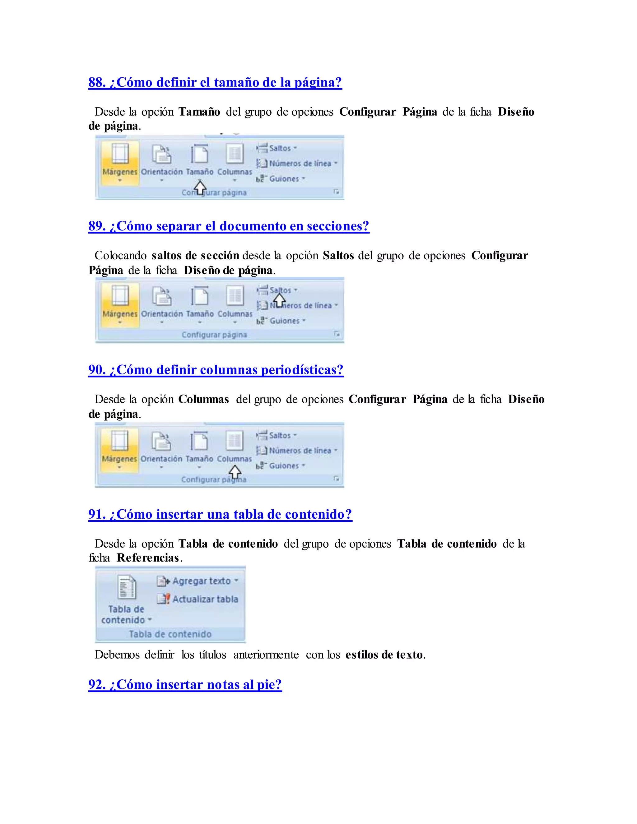 88. ¿Cómo definir el tamaño de la página?
Desde la opción Tamaño del grupo de opciones Configurar Página de la ficha Diseño
de página.
89. ¿Cómo separar el documento en secciones?
Colocando saltos de sección desde la opción Saltos del grupo de opciones Configurar
Página de la ficha Diseño de página.
90. ¿Cómo definir columnas periodísticas?
Desde la opción Columnas del grupo de opciones Configurar Página de la ficha Diseño
de página.
91. ¿Cómo insertar una tabla de contenido?
Desde la opción Tabla de contenido del grupo de opciones Tabla de contenido de la
ficha Referencias.
Debemos definir los títulos anteriormente con los estilos de texto.
92. ¿Cómo insertar notas al pie?
 