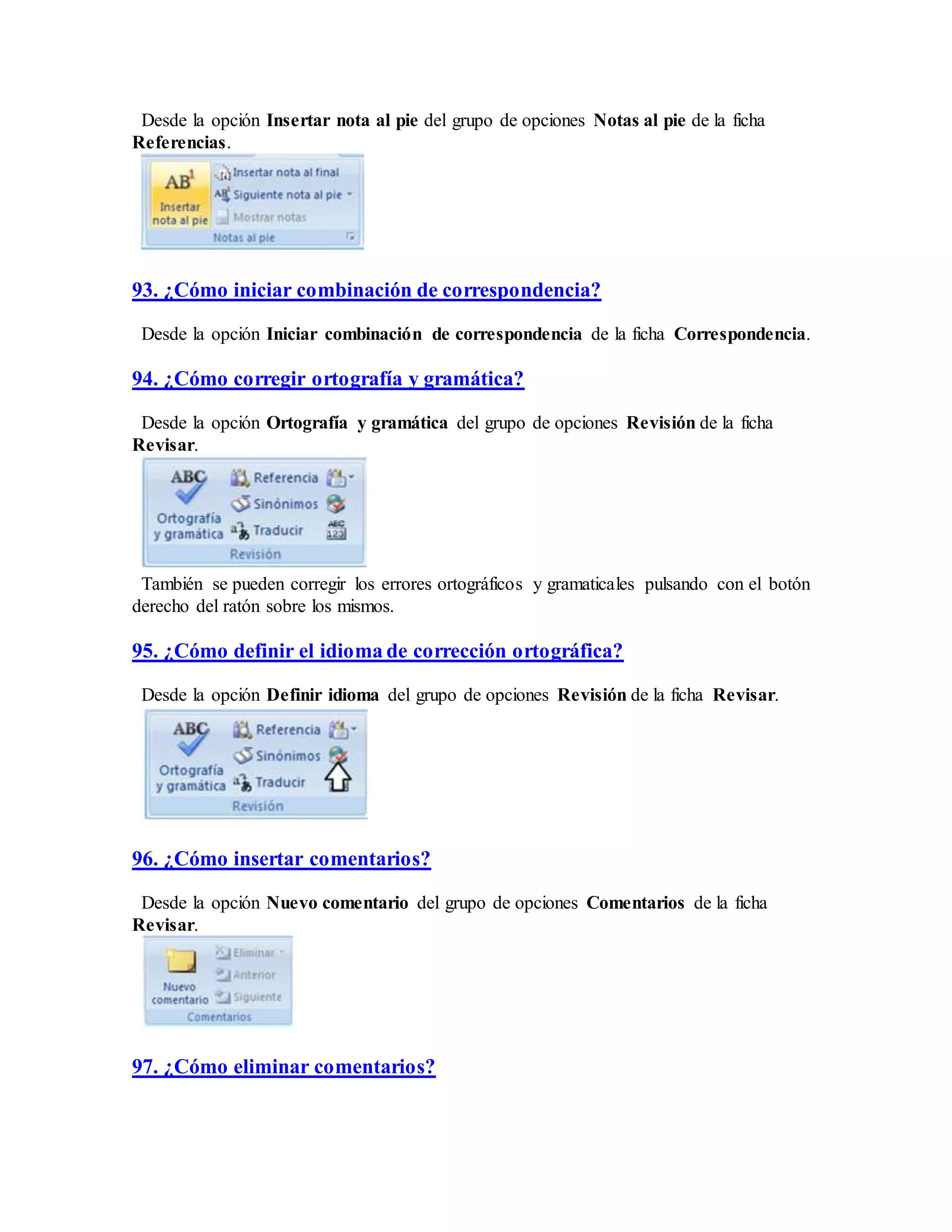 Desde la opción Insertar nota al pie del grupo de opciones Notas al pie de la ficha
Referencias.
93. ¿Cómo iniciar combinación de correspondencia?
Desde la opción Iniciar combinación de correspondencia de la ficha Correspondencia.
94. ¿Cómo corregir ortografía y gramática?
Desde la opción Ortografía y gramática del grupo de opciones Revisión de la ficha
Revisar.
También se pueden corregir los errores ortográficos y gramaticales pulsando con el botón
derecho del ratón sobre los mismos.
95. ¿Cómo definir el idioma de corrección ortográfica?
Desde la opción Definir idioma del grupo de opciones Revisión de la ficha Revisar.
96. ¿Cómo insertar comentarios?
Desde la opción Nuevo comentario del grupo de opciones Comentarios de la ficha
Revisar.
97. ¿Cómo eliminar comentarios?
 