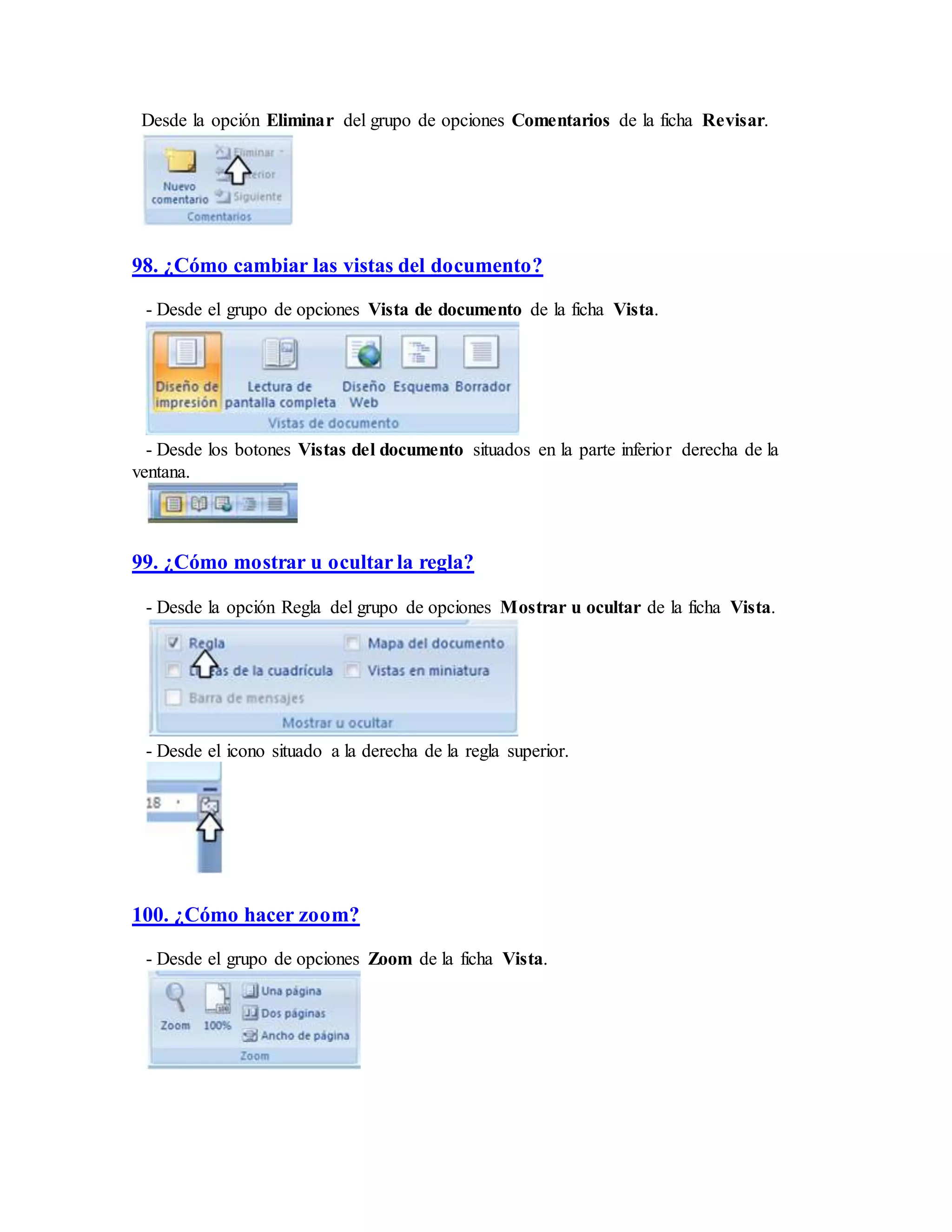 Desde la opción Eliminar del grupo de opciones Comentarios de la ficha Revisar.
98. ¿Cómo cambiar las vistas del documento?
- Desde el grupo de opciones Vista de documento de la ficha Vista.
- Desde los botones Vistas del documento situados en la parte inferior derecha de la
ventana.
99. ¿Cómo mostrar u ocultar la regla?
- Desde la opción Regla del grupo de opciones Mostrar u ocultar de la ficha Vista.
- Desde el icono situado a la derecha de la regla superior.
100. ¿Cómo hacer zoom?
- Desde el grupo de opciones Zoom de la ficha Vista.
 