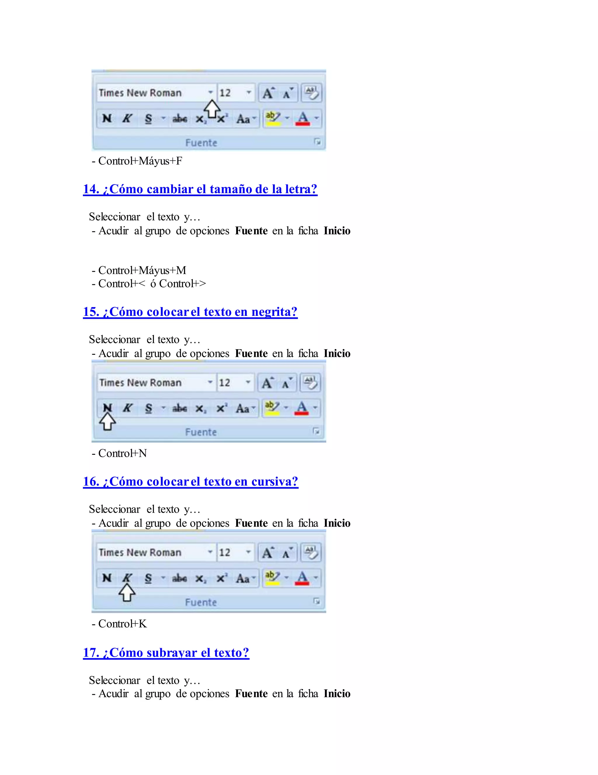 - Control+Máyus+F
14. ¿Cómo cambiar el tamaño de la letra?
Seleccionar el texto y…
- Acudir al grupo de opciones Fuente en la ficha Inicio
- Control+Máyus+M
- Control+< ó Control+>
15. ¿Cómo colocarel texto en negrita?
Seleccionar el texto y…
- Acudir al grupo de opciones Fuente en la ficha Inicio
- Control+N
16. ¿Cómo colocarel texto en cursiva?
Seleccionar el texto y…
- Acudir al grupo de opciones Fuente en la ficha Inicio
- Control+K
17. ¿Cómo subrayar el texto?
Seleccionar el texto y…
- Acudir al grupo de opciones Fuente en la ficha Inicio
 