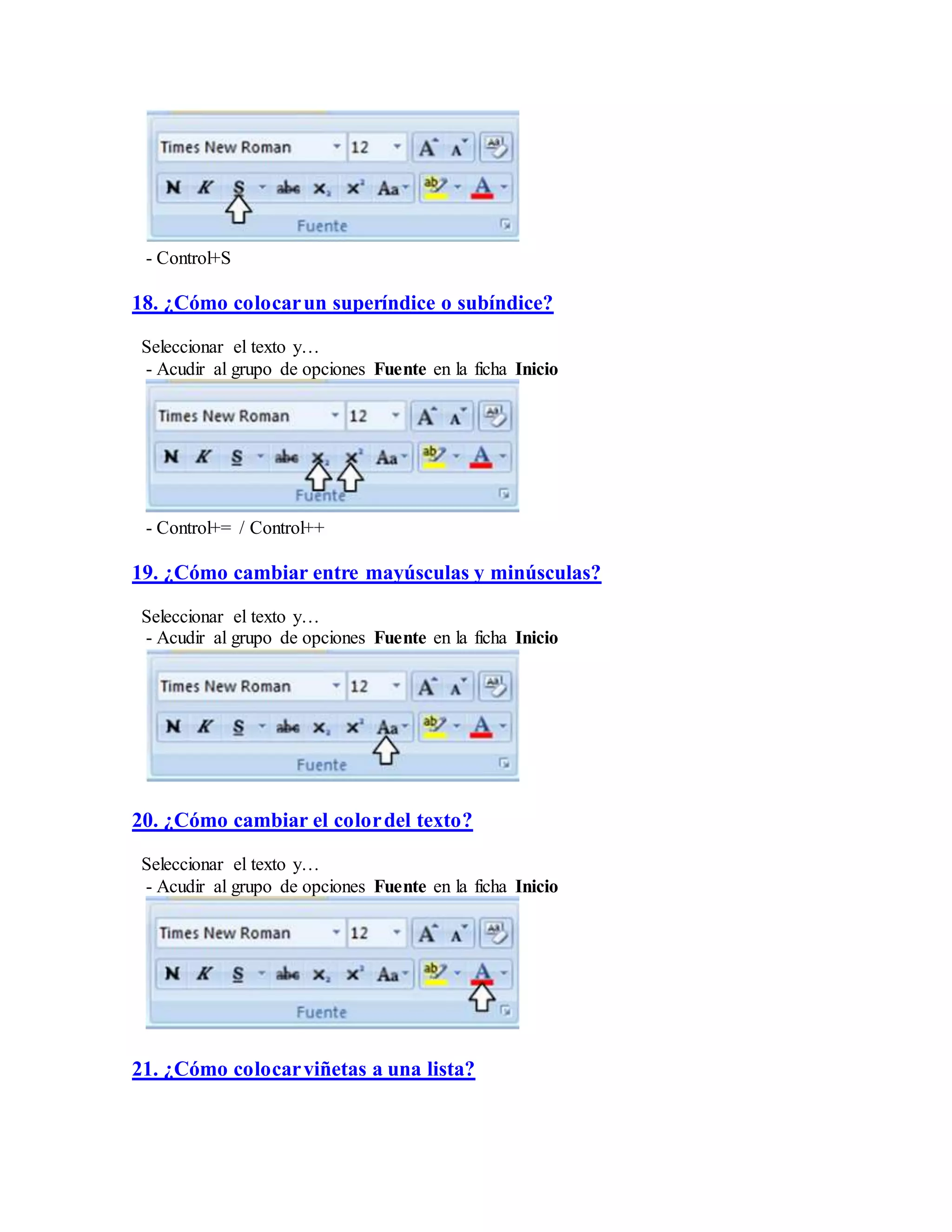 - Control+S
18. ¿Cómo colocarun superíndice o subíndice?
Seleccionar el texto y…
- Acudir al grupo de opciones Fuente en la ficha Inicio
- Control+= / Control++
19. ¿Cómo cambiar entre mayúsculas y minúsculas?
Seleccionar el texto y…
- Acudir al grupo de opciones Fuente en la ficha Inicio
20. ¿Cómo cambiar el colordel texto?
Seleccionar el texto y…
- Acudir al grupo de opciones Fuente en la ficha Inicio
21. ¿Cómo colocarviñetas a una lista?
 