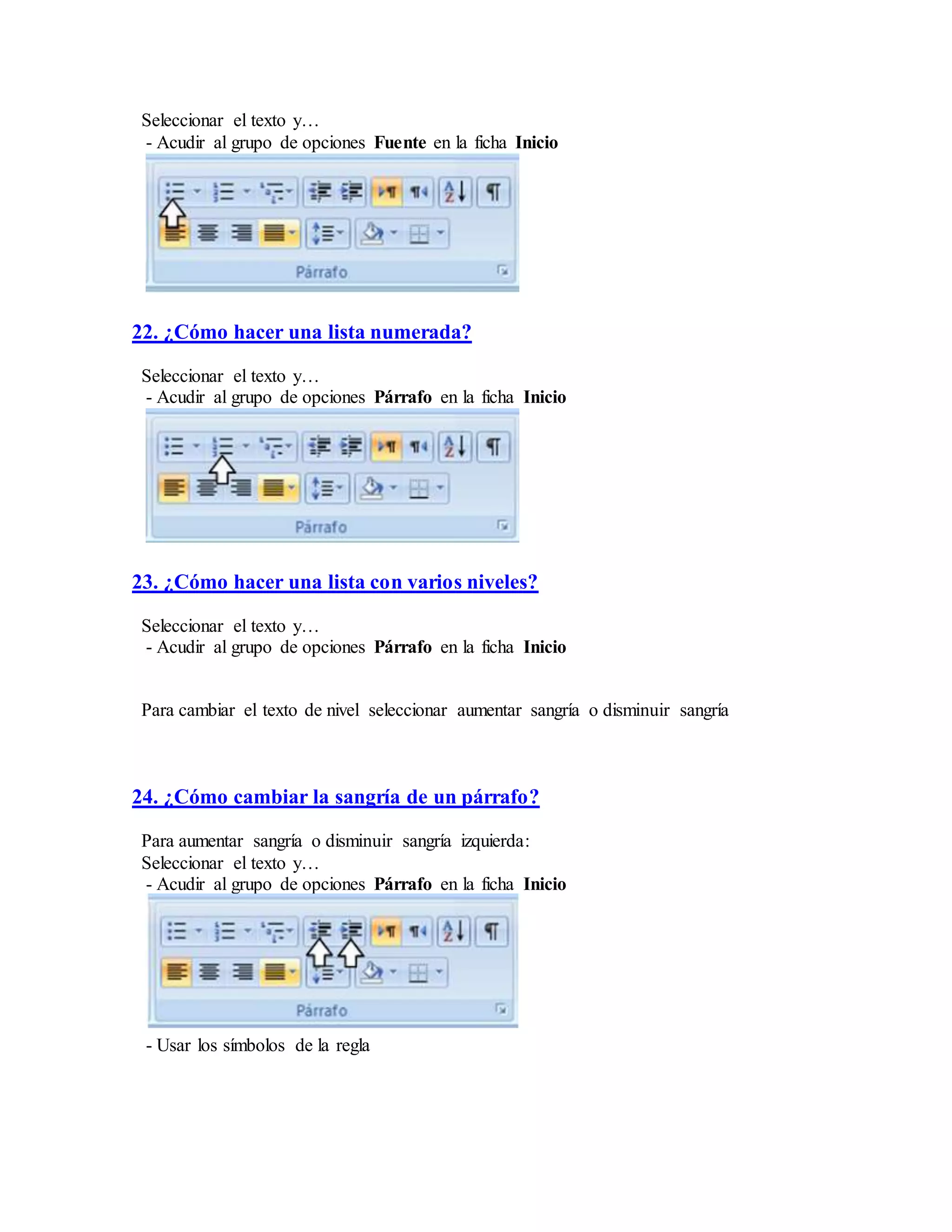 Seleccionar el texto y…
- Acudir al grupo de opciones Fuente en la ficha Inicio
22. ¿Cómo hacer una lista numerada?
Seleccionar el texto y…
- Acudir al grupo de opciones Párrafo en la ficha Inicio
23. ¿Cómo hacer una lista con varios niveles?
Seleccionar el texto y…
- Acudir al grupo de opciones Párrafo en la ficha Inicio
Para cambiar el texto de nivel seleccionar aumentar sangría o disminuir sangría
24. ¿Cómo cambiar la sangría de un párrafo?
Para aumentar sangría o disminuir sangría izquierda:
Seleccionar el texto y…
- Acudir al grupo de opciones Párrafo en la ficha Inicio
- Usar los símbolos de la regla
 