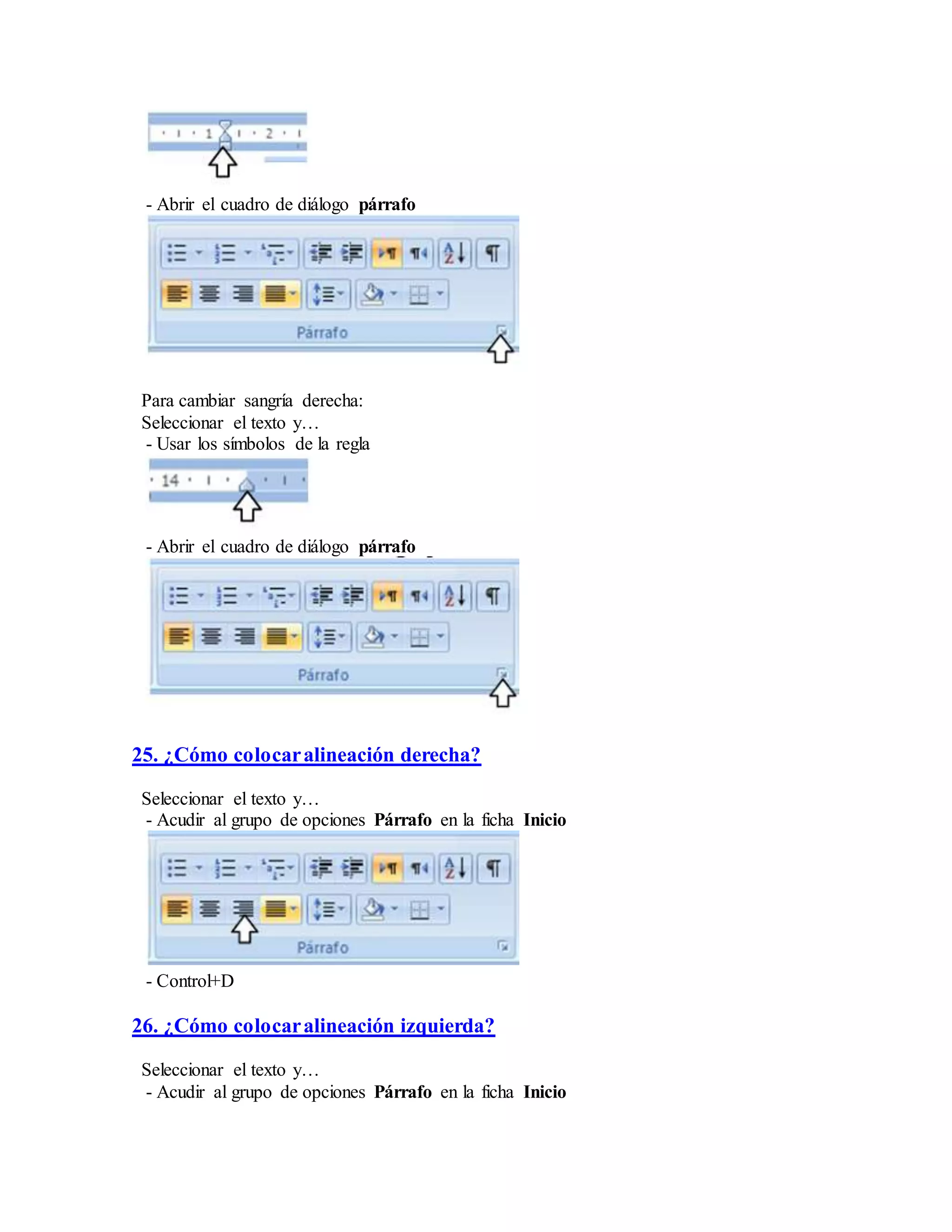 - Abrir el cuadro de diálogo párrafo
Para cambiar sangría derecha:
Seleccionar el texto y…
- Usar los símbolos de la regla
- Abrir el cuadro de diálogo párrafo
25. ¿Cómo colocaralineación derecha?
Seleccionar el texto y…
- Acudir al grupo de opciones Párrafo en la ficha Inicio
- Control+D
26. ¿Cómo colocaralineación izquierda?
Seleccionar el texto y…
- Acudir al grupo de opciones Párrafo en la ficha Inicio
 