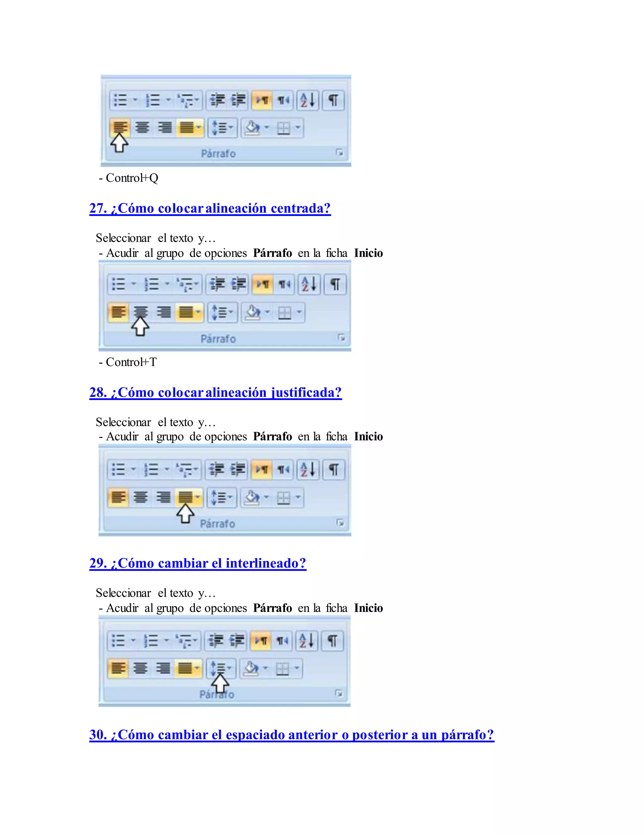- Control+Q
27. ¿Cómo colocaralineación centrada?
Seleccionar el texto y…
- Acudir al grupo de opciones Párrafo en la ficha Inicio
- Control+T
28. ¿Cómo colocaralineación justificada?
Seleccionar el texto y…
- Acudir al grupo de opciones Párrafo en la ficha Inicio
29. ¿Cómo cambiar el interlineado?
Seleccionar el texto y…
- Acudir al grupo de opciones Párrafo en la ficha Inicio
30. ¿Cómo cambiar el espaciado anterior o posterior a un párrafo?
 