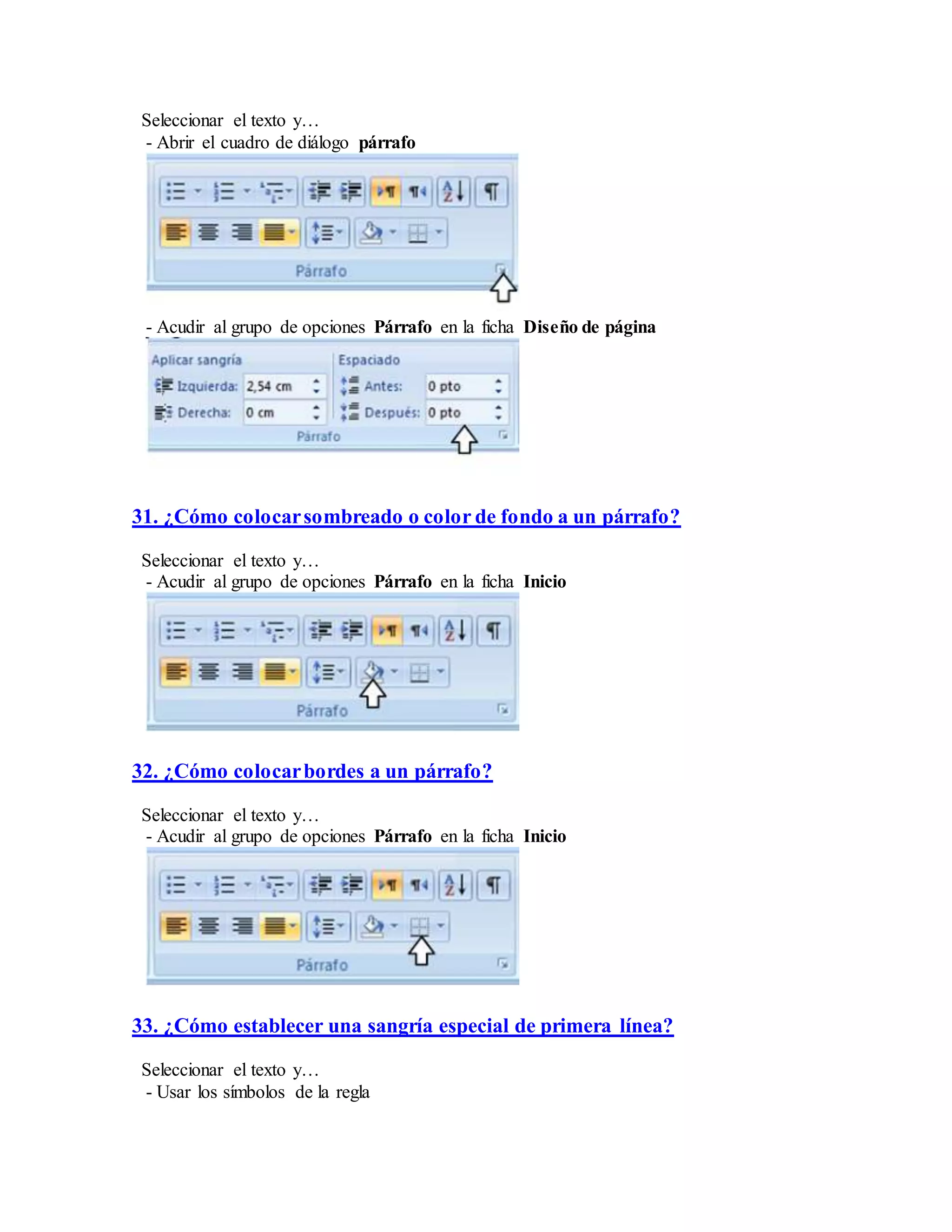 Seleccionar el texto y…
- Abrir el cuadro de diálogo párrafo
- Acudir al grupo de opciones Párrafo en la ficha Diseño de página
31. ¿Cómo colocarsombreado o color de fondo a un párrafo?
Seleccionar el texto y…
- Acudir al grupo de opciones Párrafo en la ficha Inicio
32. ¿Cómo colocarbordes a un párrafo?
Seleccionar el texto y…
- Acudir al grupo de opciones Párrafo en la ficha Inicio
33. ¿Cómo establecer una sangría especial de primera línea?
Seleccionar el texto y…
- Usar los símbolos de la regla
 