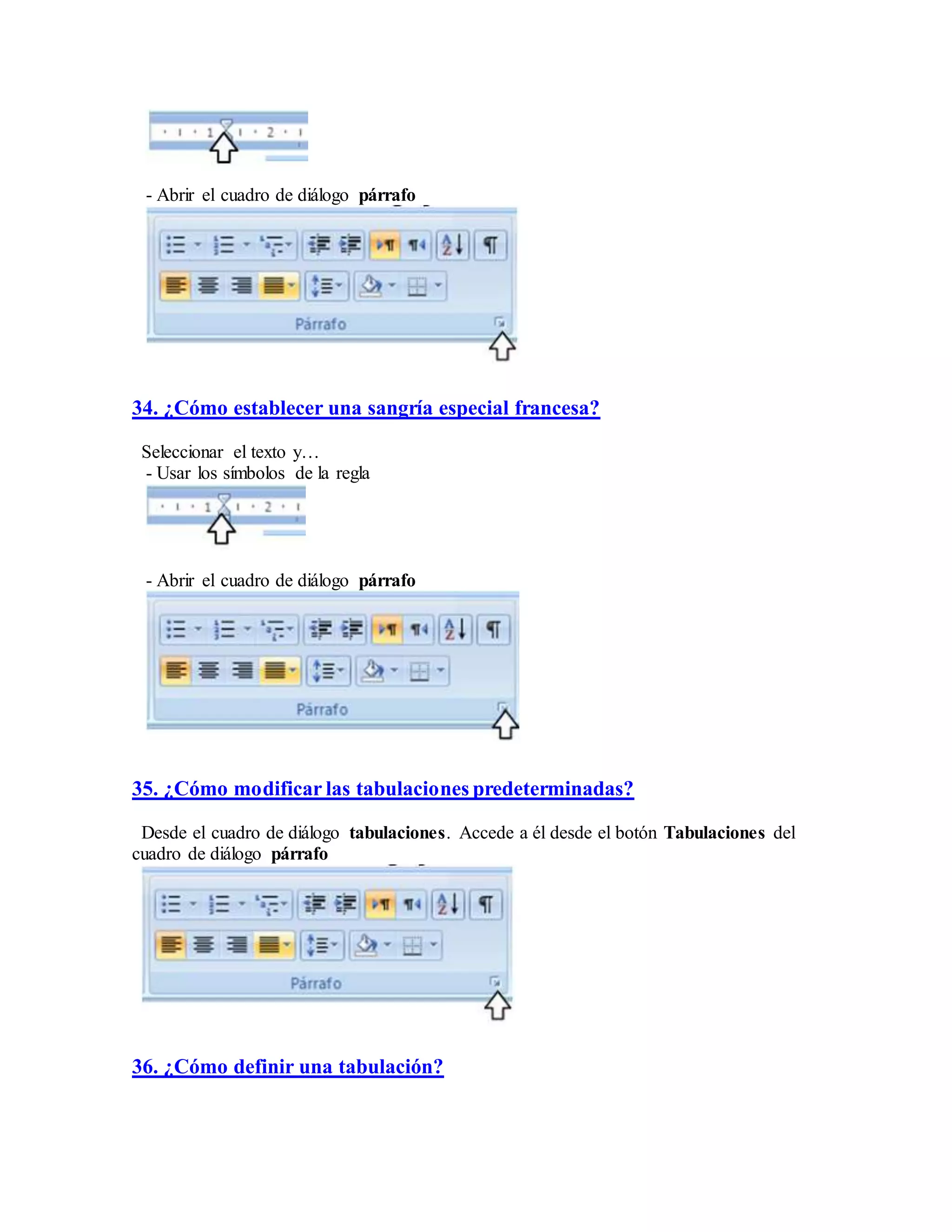 - Abrir el cuadro de diálogo párrafo
34. ¿Cómo establecer una sangría especial francesa?
Seleccionar el texto y…
- Usar los símbolos de la regla
- Abrir el cuadro de diálogo párrafo
35. ¿Cómo modificar las tabulaciones predeterminadas?
Desde el cuadro de diálogo tabulaciones. Accede a él desde el botón Tabulaciones del
cuadro de diálogo párrafo
36. ¿Cómo definir una tabulación?
 