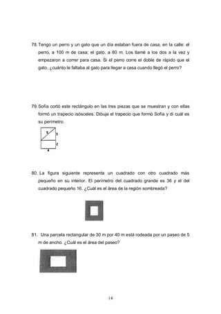 78. Tengo un perro y un gato que un día estaban fuera de casa, en la calle: el
perro, a 100 m de casa; el gato, a 80 m. Los llamé a los dos a la vez y
empezaron a correr para casa. Si el perro corre el doble de rápido que el
gato, ¿cuánto le faltaba al gato para llegar a casa cuando llegó el perro?

79. Sofía cortó este rectángulo en las tres piezas que se muestran y con ellas
formó un trapecio isósceles. Dibuja el trapecio que formó Sofía y di cuál es
su perímetro.

80. La figura siguiente representa un cuadrado con otro cuadrado más
pequeño en su interior. El perímetro del cuadrado grande es 36 y el del
cuadrado pequeño 16. ¿Cuál es el área de la región sombreada?

81. Una parcela rectangular de 30 m por 40 m está rodeada por un paseo de 5
m de ancho. ¿Cuál es el área del paseo?

14

 