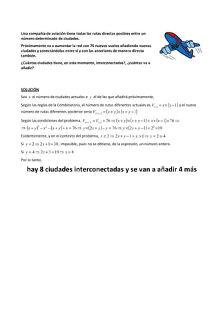 Una compañía de aviación tiene todas las rutas directas posibles entre un 
número determinado de ciudades. 
Próximamente va a aumentar la red con 76 nuevos vuelos añadiendo nuevas 
ciudades y conectándolas entre sí y con las anteriores de manera directa 
también. 
¿Cuántas ciudades tiene, en este momento, interconectadas?, ¿cuántas va a 
añadir? 
SOLUCIÓN 
Sea x el número de ciudades actuales e y el de las que añadirá próximamente. 
Según las reglas de la Combinatoria, el número de rutas diferentes actuales es ( 1) ,2 V = x´ x - x y el nuevo 
número de rutas diferentes posterior sería ( ) ( 1) ,2 = + ´ + - V + x y x y x y 
Según las condiciones del problema, = + ⇒ ( + )´( + - ) = ´( - )+ ⇒ + 76 1 1 76 ,2 ,2 V V x y x y x x x y x 
( )2 2 ( ) 76 (2 ) 76 (2 1) 22 19 ⇒ x + y - x - x + y + x = ⇒ y´ x + y - y = ⇒ y´ x + y - = ´ 
Evidentemente, y en el contexto del problema, x ³ 2⇒ 2x + y -1 > y > 1⇒ y = 2 o 4 
Si y = 2⇒2x +1 = 38 , imposible, pues no se obtiene, de la expresión, un número entero. 
Si y = 4⇒ 2x + 3 = 19⇒ x = 8 
Por lo tanto, 
hay 8 ciudades interconectadas y se van a añadir 4 más 
 