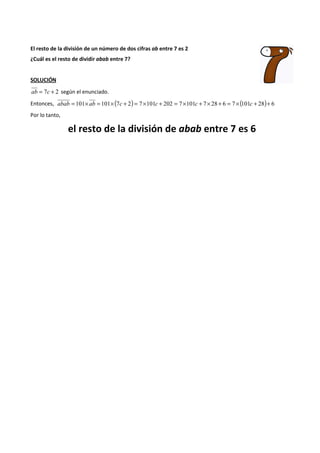El resto de la división de un número de dos cifras ab entre 7 es 2 
¿Cuál es el resto de dividir abab entre 7? 
SOLUCIÓN 
ab = 7c + 2 según el enunciado. 
Entonces, abab = 101´ ab = 101´(7c + 2) = 7´101c + 202 = 7´101c + 7´ 28 + 6 = 7´(101c + 28)+ 6 
Por lo tanto, 
el resto de la división de abab entre 7 es 6 
 