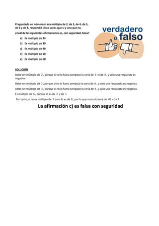 Preguntado un número si era múltiplo de 2, de 3, de 4, de 5, 
de 6 y de 8, respondió cinco veces que sí y una que no. 
¿Cuál de las siguientes afirmaciones es, con seguridad, falsa? 
a) Es múltiplo de 24 
b) Es múltiplo de 30 
c) Es múltiplo de 40 
d) Es múltiplo de 50 
e) Es múltiplo de 60 
SOLUCIÓN 
Debe ser múltiplo de 2 , porque si no lo fuera tampoco lo sería de 4 ni de 8 , y sólo una respuesta es 
negativa. 
Debe ser múltiplo de 3 , porque si no lo fuera tampoco lo sería de 6 , y sólo una respuesta es negativa. 
Debe ser múltiplo de 4 , porque si no lo fuera tampoco lo sería de 8 , y sólo una respuesta es negativa. 
Es múltiplo de 6 , porque lo es de 2 y de 3 
Por tanto, o no es múltiplo de 5 o no lo es de 8 , por lo que nunca lo será de 40 = 5´8 
La afirmación c) es falsa con seguridad 
 