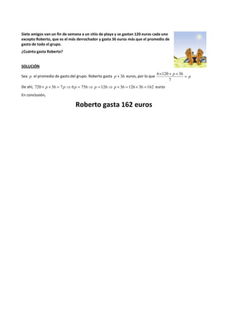 Siete amigos van un fin de semana a un sitio de playa y se gastan 120 euros cada uno 
excepto Roberto, que es el más derrochador y gasta 36 euros más que el promedio de 
gasto de todo el grupo. 
¿Cuánto gasta Roberto? 
SOLUCIÓN 
p ´ + + = 
6 120 36 
Sea p el promedio de gasto del grupo. Roberto gasta p + 36 euros, por lo que p 
7 
De ahí, 720 + p + 36 = 7 p ⇒ 6 p = 756⇒ p = 126⇒ p + 36 = 126 + 36 = 162 euros 
En conclusión, 
Roberto gasta 162 euros 
 