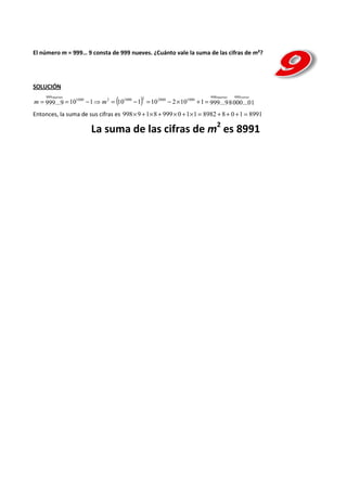El número m = 999… 9 consta de 999 nueves. ¿Cuánto vale la suma de las cifras de m²? 
SOLUCIÓN 
999nueves 998 nueves 999 
ceros 
999...9 10 1000 1 2 (10 1000 1) 2 10 2000 2 10 1000 
1 999...98000...01 
m = = - ⇒ m = - = - ´ + = 
Entonces, la suma de sus cifras es 998´9 +1´8 + 999´0 +1´1 = 8982 + 8+ 0 +1 = 8991 
2 es 8991 
La suma de las cifras de m 
