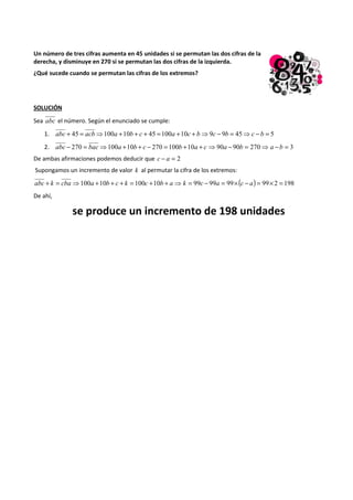 Un número de tres cifras aumenta en 45 unidades si se permutan las dos cifras de la 
derecha, y disminuye en 270 si se permutan las dos cifras de la izquierda. 
¿Qué sucede cuando se permutan las cifras de los extremos? 
SOLUCIÓN 
Sea abc el número. Según el enunciado se cumple: 
1. abc + 45 = acb⇒100a +10b + c + 45 =100a +10c + b⇒9c - 9b = 45⇒c - b = 5 
2. abc - 270 = bac⇒100a +10b + c - 270 = 100b +10a + c ⇒90a - 90b = 270⇒ a - b = 3 
De ambas afirmaciones podemos deducir que c - a = 2 
Supongamos un incremento de valor k al permutar la cifra de los extremos: 
abc + k = cba⇒100a +10b + c + k = 100c +10b + a ⇒ k = 99c - 99a = 99´(c - a) = 99´ 2 = 198 
De ahí, 
se produce un incremento de 198 unidades 
 