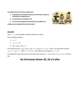 Las edades de tres hermanos cumplen que 
1. El producto de la edad del mayor por la del menor es igual al 
cuadrado de la edad del otro 
2. La suma de las tres edades es 35 
3. La suma de los logaritmos decimales de sus edades es 3 
¿Cuáles con las edades de los tres hermanos? 
SOLUCIÓN 
Sean x, y, z las tres edades, ordenadas del mayor al menor. 
Del enunciado se deduce: 
1. xz = y2 
2. x + y + z = 35 
3. log x + log y + log z = 3 
De la última ecuación, log x + log y + log z = 3⇒ log xyz = 3⇒ xyz = 1000 y, con la primera ecuación, 
xz = y2 ⇒ xyz = y3 = 1000⇒ y = 10 y xz = 100 . Además, por la segunda, x + z = 25 
Las edades del mayor y del menor son las raíces de la ecuación p2 - 25 p +100 = 0⇒ p = 5, p = 20 por lo 
que 
los hermanos tienen 20, 10 y 5 años 
 