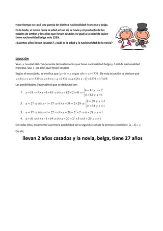 Hace tiempo se casó una pareja de distinta nacionalidad: francesa y belga. 
En la boda, el novio tenía la edad actual de la novia y el producto de las 
edades de ambos y los años que llevan casados es igual a la edad de quien 
tiene nacionalidad belga más 1539. 
¿Cuántos años llevan casados?, ¿cuál es la edad y la nacionalidad de la novia? 
SOLUCIÓN 
Sean a la edad del componente del matrimonio que tiene nacionalidad belga y b del de nacionalidad 
francesa. Sea x los años que llevan casados 
Según el enunciado, se verifica que a - b = x y que abx = a +1539 . De esta ecuación se deduce que 
a ´b´ x = a +1539⇒a ´b´ x - a =1539⇒a ´ (b´ x -1) =1539 = 34 ´19 
Las posibilidades (razonables) que se deducen son: 
1. 
b y x 
   
= = 
41 2 
= = 
= ⇒ ´ - = ⇒ ´ = = ´ ⇒ 
82 1 
19 1 81 82 2 41 
b y x 
a b x b x 
2. 
b y x 
   
= = 
29 2 
= = 
= ⇒ ´ - = ⇒ ´ = = ´ ⇒ 
58 1 
27 1 57 58 2 29 
b y x 
a b x b x 
3. a = 57⇒b´ x -1 = 27⇒b´ x = 28 = 22 ´7⇒b = 28 y x = 1 
4. a = 81⇒b ´ x -1 =19⇒b ´ x = 20 = 22 ´5⇒b = 20 y x =1 
De todas ellas, solamente la primera posibilidad de la segunda cumple la primera condición: a - b = x 
De ahí, 
llevan 2 años casados y la novia, belga, tiene 27 años 
 