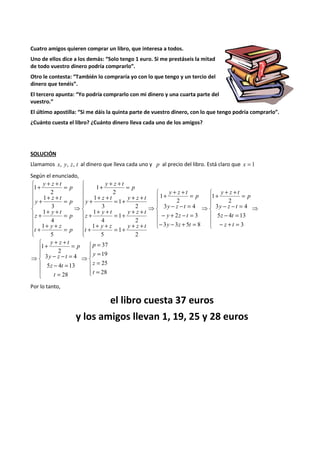 Cuatro amigos quieren comprar un libro, que interesa a todos. 
Uno de ellos dice a los demás: “Solo tengo 1 euro. Si me prestáseis la mitad 
de todo vuestro dinero podría comprarlo”. 
Otro le contesta: “También lo compraría yo con lo que tengo y un tercio del 
dinero que tenéis”. 
El tercero apunta: “Yo podría comprarlo con mi dinero y una cuarta parte del 
vuestro.” 
El último apostilla: “Si me dáis la quinta parte de vuestro dinero, con lo que tengo podría comprarlo”. 
¿Cuánto cuesta el libro? ¿Cuánto dinero lleva cada uno de los amigos? 
SOLUCIÓN 
Llamamos x, y, z, t al dinero que lleva cada uno y p al precio del libro. Está claro que x = 1 
Según el enunciado, 
⇒ 
 
  
 
  
 
+ + + = 
- - = 
3 y z t 
4 
- = 
5 z 4 t 
13 
- + = 
⇒ 
 
  
 
  
 
+ + + = 
2 
- - = 
3 y z t 
4 
- + - = 
2 3 
y z t 
- - + = 
⇒ 
 
    
 
    
 
+ + + = 
+ + + = + + + 
+ + + = + + + 
+ + + = + + + 
⇒ 
 
    
 
    
 
+ + + = 
+ + + = 
+ + + = 
+ + + = 
3 
2 
1 
3 3 5 8 
1 
2 
1 
5 
1 
2 
1 
4 
1 
2 
1 
3 
1 
2 
1 
5 
1 
4 
1 
3 
1 
2 
1 
z t 
p 
y z t 
y z t 
p 
y z t 
y z y z t 
t 
y t y z t 
z 
z t y z t 
y 
p 
y z t 
p 
y z 
t 
p 
y t 
z 
p 
z t 
y 
p 
y z t 
 
  
 
  
 
= 
= 
= 
= 
⇒ 
 
  
 
  
 
+ + + = 
- - = 
3 y z t 
4 
- = 
5 z 4 t 
13 
= 
⇒ 
37 
19 
25 
28 
28 
2 
1 
p 
y 
z 
t 
t 
p 
y z t 
Por lo tanto, 
el libro cuesta 37 euros 
y los amigos llevan 1, 19, 25 y 28 euros 
 