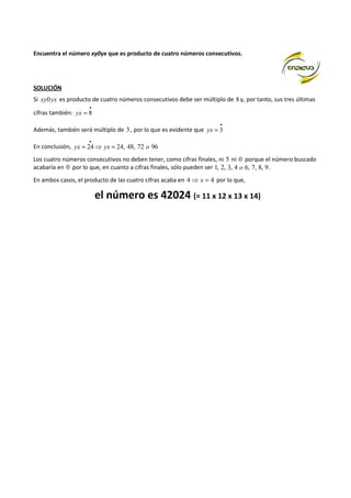 Encuentra el número xy0yx que es producto de cuatro números consecutivos. 
SOLUCIÓN 
Si xy0yx es producto de cuatro números consecutivos debe ser múltiplo de 8 y, por tanto, sus tres últimas 
cifras también: 
· 
yx = 8 
Además, también será múltiplo de 3 , por lo que es evidente que 
· 
yx = 3 
· 
En conclusión, yx = 24⇒ yx = 24, 48, 72 o 96 
Los cuatro números consecutivos no deben tener, como cifras finales, ni 5 ni 0 porque el número buscado 
acabaría en 0 por lo que, en cuanto a cifras finales, sólo pueden ser 1, 2, 3, 4 o 6, 7, 8, 9 . 
En ambos casos, el producto de las cuatro cifras acaba en 4⇒ x = 4 por lo que, 
el número es 42024 (= 11 x 12 x 13 x 14) 
 