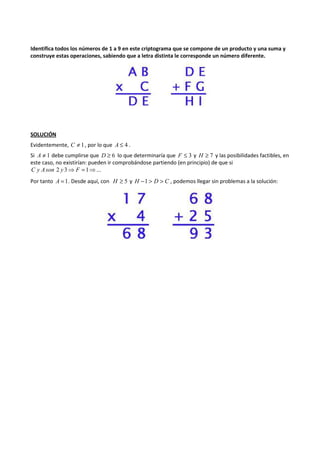 Identifica todos los números de 1 a 9 en este criptograma que se compone de un producto y una suma y 
construye estas operaciones, sabiendo que a letra distinta le corresponde un número diferente. 
SOLUCIÓN 
Evidentemente, C ¹ 1, por lo que A £ 4 . 
Si A ¹ 1 debe cumplirse que D ³ 6 lo que determinaría que F £ 3 y H ³ 7 y las posibilidades factibles, en 
este caso, no existirían: pueden ir comprobándose partiendo (en principio) de que si 
C y Ason 2 y 3⇒ F =1⇒... 
Por tanto A =1. Desde aquí, con H ³ 5 y H -1 > D > C , podemos llegar sin problemas a la solución: 
 