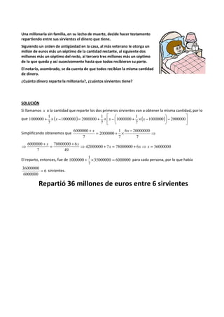 Una millonaria sin familia, en su lecho de muerte, decide hacer testamento 
repartiendo entre sus sirvientes el dinero que tiene. 
Siguiendo un orden de antigüedad en la casa, al más veterano le otorga un 
millón de euros más un séptimo de la cantidad restante, al siguiente dos 
millones más un séptimo del resto, al tercero tres millones más un séptimo 
de lo que queda y así sucesivamente hasta que todos recibieran su parte. 
El notario, asombrado, se da cuenta de que todos recibían la misma cantidad 
de dinero. 
¿Cuánto dinero reparte la millonaria?, ¿cuántos sirvientes tiene? 
SOLUCIÓN 
Si llamamos x a la cantidad que reparte los dos primeros sirvientes van a obtener la misma cantidad, por lo 
 
 
1 
1 
1 
+ ´ - = + ´ -  + ´ - 
1000000 2000000 
 
que 1000000 ( x ) x ( x 
)  
-  
 
7 
1000000 
7 
1000000 2000000 
7 
6000000 + x Simplificando obtenemos que = + ´ 6 x 
- 
20000000 
⇒ 7 
1 
7 
2000000 
7 
6000000 ⇒ + = + ⇒ = + = + ⇒ x x x 
42000000 7 78000000 6 36000000 
78000000 6 
49 
7 
x x 
1 
1000000 + ´ = para cada persona, por lo que había 
El reparto, entonces, fue de 35000000 6000000 
7 
36000000 = 6 
sirvientes. 
6000000 
Repartió 36 millones de euros entre 6 sirvientes 
 