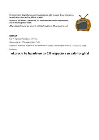 Un comerciante de productos audiovisuales decide subir el precio de sus televisores, 
¡en esta época de crisis!, un 10% de su valor. 
Al cabo de dos meses, y viendo que sus ventas han descendido notablemente, 
decide bajar su precio el 10%. 
¿El precio es el mismo que antes de subirlos?, ¿cuál es la diferencia, si la hay? 
SOLUCIÓN 
Sea T el precio inicial de un televisor. 
Al aumentar un 10% , su precio es T ´1,1 
Si después disminuye el precio de ese momento en un 10% el nuevo precio será T ´1,1´ 0,9 = T ´ 0,99 
Por tanto, 
el precio ha bajado en un 1% respecto a su valor original 
 